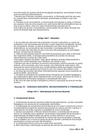 6.A informação de carácter oficial de divulgação obrigatória, será afixada no átrio
junto aos serviços administrativos.
7.Sempre que o Director considere conveniente, a informação será lida nas aulas
ou, quando para conhecimento individual, apresentada ao próprio e por este
rubricada.
8. Tratando-se de convocatórias, a comunicação será afixada ou dada a conhecer
por qualquer meio de comunicação com, pelo menos 48h de antecedência face ao
acto a que se refere, salvo em casos extraordinários previstos por lei.
9.As ordens de serviço, convocatórias, comunicações oficiais serão retiradas dos
locais de afixação logo que desnecessários.




                             Artigo 146.º - Reuniões

1. As reuniões das estruturas de orientação curricular e educativa, ou outras de
professores, são convocadas pelo director ou pelo respectivo coordenador através
de convocatória, afixada na sala de professores com pelo menos 48 horas de
antecedência; as convocatórias são numeradas e assinadas pelo Director.
2. As reuniões são marcadas em dia e hora que não prejudiquem as actividades
lectivas, sempre que for possível.
3. Todos os participantes assinam uma folha de presenças que, após a marcação
das respectivas faltas, é entregue pelo presidente da reunião nos serviços
administrativos no prazo de 3 dias úteis.
4.Os órgãos colegiais só podem, regra geral, deliberar quando esteja presente a
maioria do número legal dos seus membros com direito a voto.
5.Sempre que não se verifique na primeira convocação o quórum previsto no ponto
anterior, será convocada uma nova reunião, com intervalo de, pelo menos, 24h,
prevendo-se nessa convocação que o órgão delibere desde que estejam presentes
um terço dos seus membros com direito a voto, em número não inferior a três.
6. As actas das reuniões são feitas informaticamente segundo norma existente no
portal da EASR - documentos.
7. Compete ao Presidente do Conselho Geral, Presidente do Conselho Pedagógico,
aos responsáveis pelos vários Departamentos Curriculares, Directores de Curso, e
Representante de Disciplina assegurar a actualização das actas.
8. No início de cada reunião é obrigatória a leitura e aprovação da acta da reunião
anterior.

Secção IV - SERVIÇO DOCENTE, RECRUTAMENTO E FORMAÇÃO

                Artigo 147.º - Distribuição do Serviço Docente


1. Componente lectiva

1. A distribuição do serviço docente é determinada pelo Director, ouvido o Conselho
Pedagógico e as estruturas de coordenação intermédias.
2. A organização da componente lectiva deverá ter em conta o número de turmas e
correspondentes programas (sempre que possível no máximo de três) a atribuir a
cada docente, de modo a garantir a qualidade do ensino ministrado.
3. Sempre que possível, o Director deverá favorecer, na distribuição do serviço
lectivo, as condições para capitalizar comprovadas capacidades de leccionação e
especialização de determinadas disciplinas na área científica e vocacional.
4. A componente lectiva corresponde ao número de horas leccionadas e abrange
todo o trabalho com a turma ou grupo de alunos durante o período de leccionação
da disciplina ou área curricular não disciplinar.
5. A componente lectiva é de vinte e duas horas semanais.
6. Não é permitida a distribuição ao docente de mais de seis horas lectivas

                                                                    Página 68 de 78
 