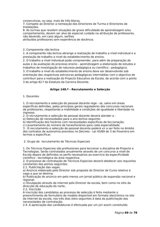 consecutivas, ou seja, mais de três blocos.
7. Compete ao Director a nomeação dos Directores de Turma e Directores de
Instalações.
8. As turmas que revelem situações de grave dificuldade de aprendizagem e/ou
comportamento, devem ser alvo de especial cuidado na atribuição de professores,
não devendo, em caso algum, serlhes
atribuídos professores sem experiência de docência.


2. Componente não lectiva
1. A componente não lectiva abrange a realização de trabalho a nível individual e a
prestação de trabalho a nível do estabelecimento de ensino.
2. O trabalho a nível individual pode compreender, para além de preparação de
aulas e da avaliação do processo ensino - aprendizagem a elaboração de estudos e
trabalhos de investigação de natureza pedagógica ou científico - pedagógica.
3. O trabalho a nível do estabelecimento de ensino deve ser desenvolvido sob
orientação das respectivas estruturas pedagógicas intermédias com o objectivo de
contribuir para a realização do Projecto Educativo da Escola, de acordo com o ponto
3 do artigo 82.º do Estatuto da Carreira Docente.

                    Artigo 148.º - Recrutamento e Selecção

1. Docentes

1. O recrutamento e selecção do pessoal docente rege - se, salvo em áreas
específicas definidas, pelos princípios gerais reguladores dos concursos nacionais
de professores, respeitando a mobilidade e condições de igualdade e liberdade no
ingresso.
2. O recrutamento e selecção do pessoal docente deverá atender a :
a) Detecção de necessidades para o ano lectivo seguinte;
b) Identificação dos horários com necessidades específicas de leccionação;
c) Levantamento do número de horas/horários para cada especialidade;
3 . O recrutamento e selecção de pessoal docente poderá vir a ser feito no âmbito
dos contratos de autonomia previstos no Decreto - Lei 43/89 de 3 de Fevereiro em
termos a especificar.

2. Grupo de recrutamento de Técnicas Especiais

1. Os Técnicos Especiais são profissionais para leccionar a disciplina de Projecto e
Tecnologias. Serão contratados anualmente através de um concurso a nível de
Escola depois de definidos os perfis necessários ao exercício da especificidade
científico - tecnológica da área respectiva.
2. O processo de contratação de Técnicos Especiais deverá obedecer aos requisitos
constantes dos pontos seguintes:
2.1. Publicitação das vagas:
a) Anúncio elaborado pelo Director sob proposta do Director de Curso relativo à
vaga a que se destina;
b) Publicação do anúncio em pelo menos um jornal público de expansão nacional e
regional;
c) Divulgação através da internet pelo Director da escola, bem como no sítio da
direcção de educação do norte;
2.2. Inscrição
A inscrição dos candidatos ao processo de selecção é feita mediante o
preenchimento de formulário de modelo disponível em formato electrónico no site
da internet da escola, nos três dias úteis seguintes à data da publicitação das
necessidades de contratação.
2.4. A apreciação das candidaturas é efectuada por um júri assim constituído:

                                                                    Página 69 de 78
 