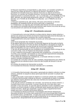 b) Possuam experiência correspondente a, pelo menos, um mandato completo no
exercício de cargos de Director ou Adjunto do Director, Presidente ou Vice -
presidente do Conselho Executivo; Director Executivo ou Adjunto do Director
Executivo; ou membro do Conselho Directivo, nos termos dos regimes previstos
respectivamente no presente Decreto – Lei ou no Decreto – Lei n.º115A/98, de 4 de
Maio, alterado, por apreciação parlamentar, pela Lei n.º24/99, de 22 de Abril, no
Decreto- Lei n.º172/91 de 10 de Maio, e no Decreto - Lei n.º769A/76, de 23 de
Outubro;
c) Possuam experiência de, pelo menos, três anos como director ou director
pedagógico de estabelecimento de ensino particular e cooperativo.
5. O Subdirector e os adjuntos são nomeados pelo Director de entre os docentes
dos quadros de nomeação definitiva que possuam pelo menos cinco anos de serviço
e se encontrem em exercício de funções na escola.

                     Artigo 19º - Procedimento concursal

1. O procedimento concursal referido no artigo anterior observa regras próprias a
aprovar por portaria do membro do Governo responsável pela área de educação, no
respeito pelas disposições constantes dos números seguintes.
2. O procedimento concursal é aberto na escola, por aviso publicitado de seguinte
modo:
a) Em local apropriado das instalações da escola;
b) Na página electrónica da escola e na Direcção Regional de Educação do Norte;
c) Por aviso publicado na 2ª série do Diário da República e divulgado em órgão de
imprensa de expansão nacional através de anúncio que contenha referência ao
Diário da República em que o referido aviso se encontra publicado.
3. No acto da apresentação da sua candidatura os candidatos fazem entrega do seu
curriculum vitae, e de um Projecto de Intervenção na Escola.
4. Com o objectivo de proceder à apreciação das candidaturas, o Conselho Geral
incumbe a sua comissão permanente ou uma comissão especialmente designada
para o efeito de elaborar um relatório de avaliação.
5. Para efeito de avaliação das candidaturas, a comissão referida no número
anterior considera obrigatoriamente:
a) A análise do curriculum vitae de cada candidato, designadamente para efeitos de
apreciação da sua relevância para o exercício das funções de Director e do seu
mérito;
b) A análise do projecto de intervenção na escola;
c) O resultado de entrevista individual realizada com o candidato.

                               Artigo 20º - Eleição

1. O Conselho Geral procede à discussão e apreciação do relatório referido no artigo
anterior, podendo na sequência dessa apreciação decidir proceder à audição dos
candidatos.
2. Após a discussão e apreciação do relatório e a eventual audição dos candidatos,
o Conselho Geral procede à eleição do Director, considerando-se eleito o candidato
que obtenha maioria absoluta dos votos dos membros do Conselho Geral em
efectividade de funções.
3. No caso de nenhum candidato sair vencedor, nos termos do número anterior, o
Conselho Geral reúne novamente, no prazo máximo de cinco dias úteis, para
proceder a novo escrutínio, ao qual são apenas admitidos os dois candidatos mais
votados na primeira eleição e sendo considerado eleito aquele que obtiver maior
número de votos, desde que respeitado o quórum legal e regulamentarmente
exigido para que o Conselho Geral possa deliberar.
4. O resultado da eleição do Director é homologado pelo Director Regional de
Educação do Norte nos 10 dias úteis posteriores à sua comunicação pelo Presidente
do Conselho Geral, considerando - se após esse prazo tacitamente homologado.
5. A recusa de homologação apenas pode fundamentar-se na violação da lei ou dos
regulamentos, designadamente do procedimento eleitoral.

                                                                     Página 7 de 78
 