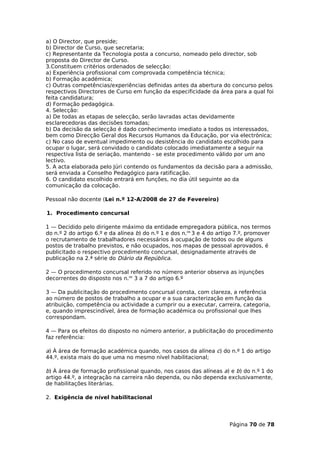 a) O Director, que preside;
b) Director de Curso, que secretaria;
c) Representante da Tecnologia posta a concurso, nomeado pelo director, sob
proposta do Director de Curso.
3.Constituem critérios ordenados de selecção:
a) Experiência profissional com comprovada competência técnica;
b) Formação académica;
c) Outras competências/experiências definidas antes da abertura do concurso pelos
respectivos Directores de Curso em função da especificidade da área para a qual foi
feita candidatura;
d) Formação pedagógica.
4. Selecção:
a) De todas as etapas de selecção, serão lavradas actas devidamente
esclarecedoras das decisões tomadas;
b) Da decisão da selecção é dado conhecimento imediato a todos os interessados,
bem como Direcção Geral dos Recursos Humanos da Educação, por via electrónica;
c) No caso de eventual impedimento ou desistência do candidato escolhido para
ocupar o lugar, será convidado o candidato colocado imediatamente a seguir na
respectiva lista de seriação, mantendo - se este procedimento válido por um ano
lectivo.
5. A acta elaborada pelo Júri contendo os fundamentos da decisão para a admissão,
será enviada a Conselho Pedagógico para ratificação.
6. O candidato escolhido entrará em funções, no dia útil seguinte ao da
comunicação da colocação.

Pessoal não docente (Lei n.º 12-A/2008 de 27 de Fevereiro)

1. Procedimento concursal

1 — Decidido pelo dirigente máximo da entidade empregadora pública, nos termos
do n.º 2 do artigo 6.º e da alínea b) do n.º 1 e dos n.os 3 e 4 do artigo 7.º, promover
o recrutamento de trabalhadores necessários à ocupação de todos ou de alguns
postos de trabalho previstos, e não ocupados, nos mapas de pessoal aprovados, é
publicitado o respectivo procedimento concursal, designadamente através de
publicação na 2.ª série do Diário da República.

2 — O procedimento concursal referido no número anterior observa as injunções
decorrentes do disposto nos n.os 3 a 7 do artigo 6.º

3 — Da publicitação do procedimento concursal consta, com clareza, a referência
ao número de postos de trabalho a ocupar e a sua caracterização em função da
atribuição, competência ou actividade a cumprir ou a executar, carreira, categoria,
e, quando imprescindível, área de formação académica ou profissional que lhes
correspondam.

4 — Para os efeitos do disposto no número anterior, a publicitação do procedimento
faz referência:

a) À área de formação académica quando, nos casos da alínea c) do n.º 1 do artigo
44.º, exista mais do que uma no mesmo nível habilitacional;

b) À área de formação profissional quando, nos casos das alíneas a) e b) do n.º 1 do
artigo 44.º, a integração na carreira não dependa, ou não dependa exclusivamente,
de habilitações literárias.

2. Exigência de nível habilitacional




                                                                       Página 70 de 78
 