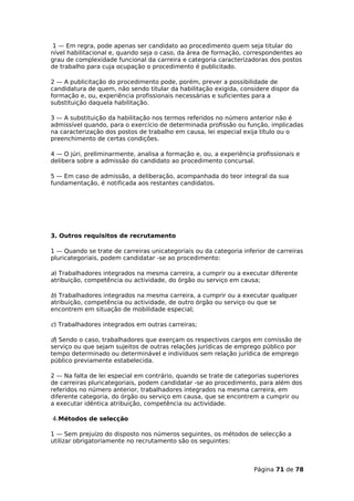 1 — Em regra, pode apenas ser candidato ao procedimento quem seja titular do
nível habilitacional e, quando seja o caso, da área de formação, correspondentes ao
grau de complexidade funcional da carreira e categoria caracterizadoras dos postos
de trabalho para cuja ocupação o procedimento é publicitado.

2 — A publicitação do procedimento pode, porém, prever a possibilidade de
candidatura de quem, não sendo titular da habilitação exigida, considere dispor da
formação e, ou, experiência profissionais necessárias e suficientes para a
substituição daquela habilitação.

3 — A substituição da habilitação nos termos referidos no número anterior não é
admissível quando, para o exercício de determinada profissão ou função, implicadas
na caracterização dos postos de trabalho em causa, lei especial exija título ou o
preenchimento de certas condições.

4 — O júri, preliminarmente, analisa a formação e, ou, a experiência profissionais e
delibera sobre a admissão do candidato ao procedimento concursal.

5 — Em caso de admissão, a deliberação, acompanhada do teor integral da sua
fundamentação, é notificada aos restantes candidatos.




3. Outros requisitos de recrutamento

1 — Quando se trate de carreiras unicategoriais ou da categoria inferior de carreiras
pluricategoriais, podem candidatar -se ao procedimento:

a) Trabalhadores integrados na mesma carreira, a cumprir ou a executar diferente
atribuição, competência ou actividade, do órgão ou serviço em causa;

b) Trabalhadores integrados na mesma carreira, a cumprir ou a executar qualquer
atribuição, competência ou actividade, de outro órgão ou serviço ou que se
encontrem em situação de mobilidade especial;

c) Trabalhadores integrados em outras carreiras;

d) Sendo o caso, trabalhadores que exerçam os respectivos cargos em comissão de
serviço ou que sejam sujeitos de outras relações jurídicas de emprego público por
tempo determinado ou determinável e indivíduos sem relação jurídica de emprego
público previamente estabelecida.

2 — Na falta de lei especial em contrário, quando se trate de categorias superiores
de carreiras pluricategoriais, podem candidatar -se ao procedimento, para além dos
referidos no número anterior, trabalhadores integrados na mesma carreira, em
diferente categoria, do órgão ou serviço em causa, que se encontrem a cumprir ou
a executar idêntica atribuição, competência ou actividade.

4.Métodos de selecção

1 — Sem prejuízo do disposto nos números seguintes, os métodos de selecção a
utilizar obrigatoriamente no recrutamento são os seguintes:



                                                                    Página 71 de 78
 