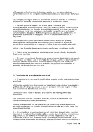 a) Provas de conhecimentos, destinadas a avaliar se, e em que medida, os
candidatos dispõem das competências técnicas necessárias ao exercício da função;
e

b) Avaliação psicológica destinada a avaliar se, e em que medida, os candidatos
dispõem das restantes competências exigíveis ao exercício da função.

2 — Excepto quando afastados, por escrito, pelos candidatos que,
cumulativamente, sejam titulares da categoria e se encontrem ou, tratando -se de
candidatos colocados em situação de mobilidade especial, se tenham por último
encontrado, a cumprir ou a executar a atribuição, competência ou actividade
caracterizadoras dos postos de trabalho para cuja ocupação o procedimento foi
publicitado, os métodos de selecção a utilizar no seu recrutamento são os
seguintes:

a) Avaliação curricular incidente especialmente sobre as funções que têm
desempenhado na categoria e no cumprimento ou execução da atribuição,
competência ou actividade em causa e o nível de desempenho nelas alcançado;

b) Entrevista de avaliação das competências exigíveis ao exercício da função.

3 — Podem ainda ser adoptados, facultativamente, outros métodos de selecção
legalmente previstos.

4 — Em casos excepcionais, devidamente fundamentados, designadamente quando
o número de candidatos seja de tal modo elevado que a utilização dos métodos de
selecção referidos nos números anteriores se torne impraticável, a entidade
empregadora pública pode limitar-se a utilizar, em qualquer recrutamento, os
referidos nas alíneas a) dos n.os 1 ou 2.




5. Tramitação do procedimento concursal

1 — O procedimento concursal é simplificado e urgente, obedecendo aos seguintes
princípios:

a) O júri do procedimento é composto por trabalhadores da entidade empregadora
pública, de outro órgão ou serviço e, quando a área de formação exigida revele a
sua conveniência, de entidades privadas;

b) Inexistência de actos ou de listas preparatórias da ordenação final dos
candidatos;

c) A ordenação final dos candidatos é unitária, ainda que lhes tenham sido
aplicados métodos de selecção diferentes;

d) O recrutamento efectua -se pela ordem decrescente da ordenação final dos
candidatos colocados em situação de mobilidade especial e, esgotados estes, dos
restantes candidatos.

2 — A tramitação do procedimento concursal, incluindo a do destinado a constituir
reservas de recrutamento em cada órgão ou serviço ou em entidade centralizada, é
regulamentada por portaria do membro do Governo responsável pela área da
Administração Pública ou, tratando -se de carreira especial relativamente à qual
aquela tramitação se revele desadequada, por portaria deste membro do Governo e

                                                                    Página 72 de 78
 