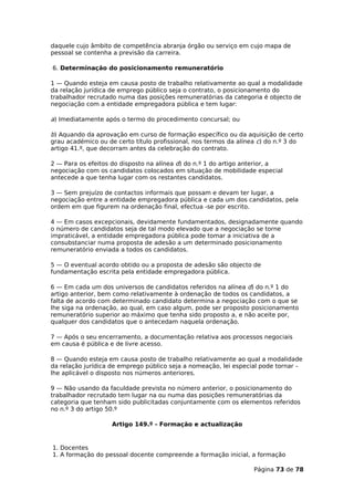 daquele cujo âmbito de competência abranja órgão ou serviço em cujo mapa de
pessoal se contenha a previsão da carreira.

6. Determinação do posicionamento remuneratório

1 — Quando esteja em causa posto de trabalho relativamente ao qual a modalidade
da relação jurídica de emprego público seja o contrato, o posicionamento do
trabalhador recrutado numa das posições remuneratórias da categoria é objecto de
negociação com a entidade empregadora pública e tem lugar:

a) Imediatamente após o termo do procedimento concursal; ou

b) Aquando da aprovação em curso de formação específico ou da aquisição de certo
grau académico ou de certo título profissional, nos termos da alínea c) do n.º 3 do
artigo 41.º, que decorram antes da celebração do contrato.

2 — Para os efeitos do disposto na alínea d) do n.º 1 do artigo anterior, a
negociação com os candidatos colocados em situação de mobilidade especial
antecede a que tenha lugar com os restantes candidatos.

3 — Sem prejuízo de contactos informais que possam e devam ter lugar, a
negociação entre a entidade empregadora pública e cada um dos candidatos, pela
ordem em que figurem na ordenação final, efectua -se por escrito.

4 — Em casos excepcionais, devidamente fundamentados, designadamente quando
o número de candidatos seja de tal modo elevado que a negociação se torne
impraticável, a entidade empregadora pública pode tomar a iniciativa de a
consubstanciar numa proposta de adesão a um determinado posicionamento
remuneratório enviada a todos os candidatos.

5 — O eventual acordo obtido ou a proposta de adesão são objecto de
fundamentação escrita pela entidade empregadora pública.

6 — Em cada um dos universos de candidatos referidos na alínea d) do n.º 1 do
artigo anterior, bem como relativamente à ordenação de todos os candidatos, a
falta de acordo com determinado candidato determina a negociação com o que se
lhe siga na ordenação, ao qual, em caso algum, pode ser proposto posicionamento
remuneratório superior ao máximo que tenha sido proposto a, e não aceite por,
qualquer dos candidatos que o antecedam naquela ordenação.

7 — Após o seu encerramento, a documentação relativa aos processos negociais
em causa é pública e de livre acesso.

8 — Quando esteja em causa posto de trabalho relativamente ao qual a modalidade
da relação jurídica de emprego público seja a nomeação, lei especial pode tornar –
lhe aplicável o disposto nos números anteriores.

9 — Não usando da faculdade prevista no número anterior, o posicionamento do
trabalhador recrutado tem lugar na ou numa das posições remuneratórias da
categoria que tenham sido publicitadas conjuntamente com os elementos referidos
no n.º 3 do artigo 50.º

                    Artigo 149.º - Formação e actualização


1. Docentes
1. A formação do pessoal docente compreende a formação inicial, a formação

                                                                  Página 73 de 78
 
