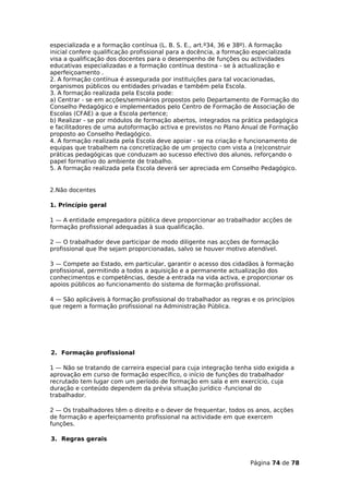 especializada e a formação contínua (L. B. S. E., art.º34, 36 e 38º). A formação
inicial confere qualificação profissional para a docência, a formação especializada
visa a qualificação dos docentes para o desempenho de funções ou actividades
educativas especializadas e a formação contínua destina - se à actualização e
aperfeiçoamento .
2. A formação contínua é assegurada por instituições para tal vocacionadas,
organismos públicos ou entidades privadas e também pela Escola.
3. A formação realizada pela Escola pode:
a) Centrar - se em acções/seminários propostos pelo Departamento de Formação do
Conselho Pedagógico e implementados pelo Centro de Formação de Associação de
Escolas (CFAE) a que a Escola pertence;
b) Realizar - se por módulos de formação abertos, integrados na prática pedagógica
e facilitadores de uma autoformação activa e previstos no Plano Anual de Formação
proposto ao Conselho Pedagógico.
4. A formação realizada pela Escola deve apoiar - se na criação e funcionamento de
equipas que trabalhem na concretização de um projecto com vista a (re)construir
práticas pedagógicas que conduzam ao sucesso efectivo dos alunos, reforçando o
papel formativo do ambiente de trabalho.
5. A formação realizada pela Escola deverá ser apreciada em Conselho Pedagógico.


2.Não docentes

1. Princípio geral

1 — A entidade empregadora pública deve proporcionar ao trabalhador acções de
formação profissional adequadas à sua qualificação.

2 — O trabalhador deve participar de modo diligente nas acções de formação
profissional que lhe sejam proporcionadas, salvo se houver motivo atendível.

3 — Compete ao Estado, em particular, garantir o acesso dos cidadãos à formação
profissional, permitindo a todos a aquisição e a permanente actualização dos
conhecimentos e competências, desde a entrada na vida activa, e proporcionar os
apoios públicos ao funcionamento do sistema de formação profissional.

4 — São aplicáveis à formação profissional do trabalhador as regras e os princípios
que regem a formação profissional na Administração Pública.




2. Formação profissional

1 — Não se tratando de carreira especial para cuja integração tenha sido exigida a
aprovação em curso de formação específico, o início de funções do trabalhador
recrutado tem lugar com um período de formação em sala e em exercício, cuja
duração e conteúdo dependem da prévia situação jurídico -funcional do
trabalhador.

2 — Os trabalhadores têm o direito e o dever de frequentar, todos os anos, acções
de formação e aperfeiçoamento profissional na actividade em que exercem
funções.

3. Regras gerais



                                                                    Página 74 de 78
 