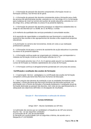 1 — A formação do pessoal não docente compreende a formação inicial e a
formação contínua, nos termos da lei geral.

2 — A formação do pessoal não docente compreende ainda a formação para chefe
de serviços de administração escolar, prevista no n.o 2 do artigo 11.o, e a formação
para mudança de nível na carreira de auxiliar de acção educativa, prevista no n.o 1
do artigo 19.o, ambas definidas no anexo IV ao presente diploma.

3 — A formação do pessoal não docente prossegue os objectivos estabelecidos no
artigo 8.o do Decreto-Lei n.o 50/98, de 11 de Março, e ainda:

a) A melhoria da qualidade dos serviços prestados à comunidade escolar;

b) A aquisição de capacidades e competências que favoreçam a construção da
autonomia das escolas e dos agrupamentos de escolas e dos respectivos projectos
educativos;

c) A promoção na carreira dos funcionários, tendo em vista a sua realização
profissional e pessoal.

4 — A formação inicial para a carreira de assistente de acção educativa é a prevista
no anexo IV ao presente diploma.

5 — A formação contínua pode ser organizada em módulos, que correspondam a
módulos da formação inicial ou da formação referida no n.º 2.

6 — A formação prevista nos n.ºs 2, 4 e 5 apenas pode assumir as modalidades de
cursos de formação ou módulos capitalizáveis de cursos de formação.

7 — A formação contínua é obrigatoriamente ponderada em concursos de acesso.

Certificação e avaliação das acções de formação

1 — A apreciação técnico - pedagógica e a certificação das acções de formação
competem à Direcção-Geral dos Recursos Humanos da Educação.

2 — Sem prejuízo dos deveres de avaliação a que as entidades formadoras estão
obrigadas, a Direcção-Geral dos Recursos Humanos da Educação promove, em
articulação com o Centro de Estudos e Formação Autárquica, a avaliação anual da
formação destinada ao pessoal não docente, com vista ao seu aperfeiçoamento, à
adequação aos objectivos definidos e à divulgação de resultados.




                Secção V - Recrutamento e selecção de alunos

                                Cursos Artísticos:


                    Artigo 150.º - Alunos Candidatos ao 10º Ano

1.A admissão dos alunos que se candidatam à frequência do 10º ano (ensino
diurno) faz - se nas seguintes condições:
a) Conclusão do 9º. ano de escolaridade;
b) Seriação em conformidade com os seguintes critérios, de acordo com o
Despacho nº 13170/2009:

                                                                   Página 75 de 78
 