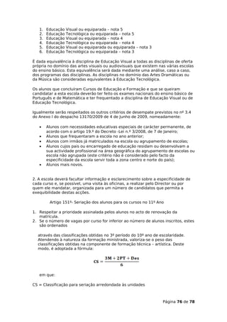 1.   Educação   Visual ou equiparada – nota 5
   2.   Educação   Tecnológica ou equiparada – nota 5
   3.   Educação   Visual ou equiparada – nota 4
   4.   Educação   Tecnológica ou equiparada – nota 4
   5.   Educação   Visual ou equiparada ou equiparada – nota 3
   6.   Educação   Tecnológica ou equiparada – nota 3

É dada equivalência à disciplina de Educação Visual a todas as disciplinas de oferta
própria no domínio das artes visuais ou audiovisuais que existem nas várias escolas
do ensino básico. Esta equivalência será dada mediante uma análise, caso a caso,
dos programas das disciplinas. As disciplinas no domínio das Artes Dramáticas ou
da Música são consideradas equivalentes à Educação Tecnológica.

Os alunos que concluíram Cursos de Educação e Formação e que se queiram
candidatar a esta escola deverão ter feito os exames nacionais do ensino básico de
Português e de Matemática e ter frequentado a disciplina de Educação Visual ou de
Educação Tecnológica.

Igualmente serão respeitados os outros critérios de desempate previstos no nº 3.4
do Anexo I do despacho 13170/2009 de 4 de Junho de 2009, nomeadamente:

   •    Alunos com necessidades educativas especiais de carácter permanente, de
        acordo com o artigo 19.º do Decreto -Lei n.º 3/2008, de 7 de Janeiro;
   •    Alunos que frequentaram a escola no ano anterior;
   •    Alunos com irmãos já matriculados na escola ou agrupamento de escolas;
   •    Alunos cujos pais ou encarregado de educação residam ou desenvolvam a
        sua actividade profissional na área geográfica do agrupamento de escolas ou
        escola não agrupada (este critério não é considerado pelo facto da
        especificidade da escola servir toda a zona centro e norte do país);
   •    Alunos mais novos.


2. A escola deverá facultar informação e esclarecimento sobre a especificidade de
cada curso e, se possível, uma visita às oficinas, a realizar pelo Director ou por
quem ele mandatar, organizada para um número de candidatos que permita a
exequibilidade destas acções.

         Artigo 151º- Seriação dos alunos para os cursos no 11º Ano

1. Respeitar a prioridade assinalada pelos alunos no acto de renovação da
   matrícula.
2. Se o número de vagas por curso for inferior ao número de alunos inscritos, estes
   são ordenados

  através das classificações obtidas no 3º período do 10º ano de escolaridade.
  Atendendo à natureza da formação ministrada, valoriza-se o peso das
  classificações obtidas na componente de formação técnica – artística. Deste
  modo, é adoptada a fórmula:




   em que:

CS = Classificação para seriação arredondada às unidades



                                                                   Página 76 de 78
 