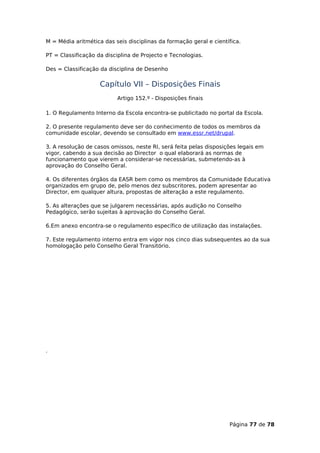 M = Média aritmética das seis disciplinas da formação geral e científica.

PT = Classificação da disciplina de Projecto e Tecnologias.

Des = Classificação da disciplina de Desenho

                    Capítulo VII – Disposições Finais
                          Artigo 152.º - Disposições finais

1. O Regulamento Interno da Escola encontra-se publicitado no portal da Escola.

2. O presente regulamento deve ser do conhecimento de todos os membros da
comunidade escolar, devendo se consultado em www.essr.net/drupal.

3. A resolução de casos omissos, neste RI, será feita pelas disposições legais em
vigor, cabendo a sua decisão ao Director o qual elaborará as normas de
funcionamento que vierem a considerar-se necessárias, submetendo-as à
aprovação do Conselho Geral.

4. Os diferentes órgãos da EASR bem como os membros da Comunidade Educativa
organizados em grupo de, pelo menos dez subscritores, podem apresentar ao
Director, em qualquer altura, propostas de alteração a este regulamento.

5. As alterações que se julgarem necessárias, após audição no Conselho
Pedagógico, serão sujeitas à aprovação do Conselho Geral.

6.Em anexo encontra-se o regulamento específico de utilização das instalações.

7. Este regulamento interno entra em vigor nos cinco dias subsequentes ao da sua
homologação pelo Conselho Geral Transitório.




.




                                                                    Página 77 de 78
 