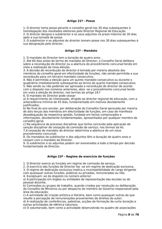 Artigo 21º - Posse

1. O director toma posse perante o conselho geral nos 30 dias subsequentes à
homologação dos resultados eleitorais pelo Director Regional de Educação.
2. O director designa o subdirector e os seus adjuntos no prazo máximo de 30 dias
após a sua tomada de posse.
3. O subdirector e os adjuntos do director tomam posse nos 30 dias subsequentes à
sua designação pelo director.

                             Artigo 22º - Mandato

1. O mandato do Director tem a duração de quatro anos.
2. Até 60 dias antes do termo do mandato do Director, o Conselho Geral delibera
sobre a recondução do director ou a abertura do procedimento concursal tendo em
vista a realização de nova eleição.
3. A decisão de recondução do director é tomada por maioria absoluta dos
membros do conselho geral em efectividade de funções, não sendo permitida a sua
recondução para um terceiro mandato consecutivo.
4. Não é permitida a eleição para um quinto mandato consecutivo ou durante o
quadriénio imediatamente subsequente ao termo do quarto mandato consecutivo.
5. Não sendo ou não podendo ser aprovada a recondução do director de acordo
com o disposto nos números anteriores, abre -se o procedimento concursal tendo
em vista a eleição do director, nos termos do artigo 19.º
6. O mandato do Director pode cessar:
a) A requerimento do interessado, dirigido ao director regional de educação, com a
antecedência mínima de 45 dias, fundamentado em motivos devidamente
justificados;
b) No final do ano escolar, por deliberação do Conselho Geral aprovada por maioria
de dois terços dos membros em efectividade de funções, em caso de manifesta
desadequação da respectiva gestão, fundada em factos comprovados e
informações, devidamente fundamentadas, apresentados por qualquer membro do
conselho geral;
c) Na sequência de processo disciplinar que tenha concluído pela aplicação de
sanção disciplinar de cessação da comissão de serviço, nos termos da lei.
7.A cessação do mandato do director determina a abertura de um novo
procedimento concursal.
8. Os mandatos do subdirector e dos adjuntos têm a duração de quatro anos e
cessam com o mandato do Director.
9. O subdirector e os adjuntos podem ser exonerados a todo o tempo por decisão
fundamentada do Director.


                 Artigo 23º - Regime de exercício de funções

1. O Director exerce as funções em regime de comissão de serviço.
2. O exercício das funções de Director faz -se em regime de dedicação exclusiva.
3. O regime de dedicação exclusiva implica a incompatibilidade do cargo dirigente
com quaisquer outras funções, públicas ou privadas, remuneradas ou não.
4. Exceptuam -se do disposto no número anterior:
a) A participação em órgãos ou entidades de representação das escolas ou do
pessoal docente;
b) Comissões ou grupos de trabalho, quando criados por resolução ou deliberação
do Conselho de Ministros ou por despacho do membro do Governo responsável pela
área da educação;
c) A actividade de criação artística e literária, bem como quaisquer outras de que
resulte a percepção de remunerações provenientes de direitos de autor;
d) A realização de conferências, palestras, acções de formação de curta duração e
outras actividades de idêntica natureza;
e) O voluntariado, bem como a actividade desenvolvida no quadro de associações

                                                                   Página 8 de 78
 