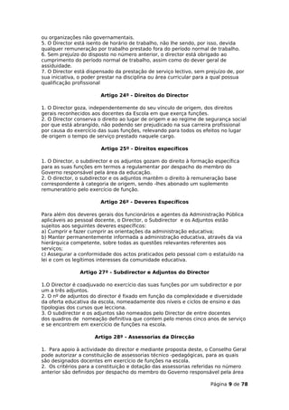 ou organizações não governamentais.
5. O Director está isento de horário de trabalho, não lhe sendo, por isso, devida
qualquer remuneração por trabalho prestado fora do período normal de trabalho.
6. Sem prejuízo do disposto no número anterior, o director está obrigado ao
cumprimento do período normal de trabalho, assim como do dever geral de
assiduidade.
7. O Director está dispensado da prestação de serviço lectivo, sem prejuízo de, por
sua iniciativa, o poder prestar na disciplina ou área curricular para a qual possua
qualificação profissional

                        Artigo 24º - Direitos do Director

1. O Director goza, independentemente do seu vínculo de origem, dos direitos
gerais reconhecidos aos docentes da Escola em que exerça funções.
2. O Director conserva o direito ao lugar de origem e ao regime de segurança social
por que está abrangido, não podendo ser prejudicado na sua carreira profissional
por causa do exercício das suas funções, relevando para todos os efeitos no lugar
de origem o tempo de serviço prestado naquele cargo.

                        Artigo 25º - Direitos específicos

1. O Director, o subdirector e os adjuntos gozam do direito à formação específica
para as suas funções em termos a regulamentar por despacho do membro do
Governo responsável pela área da educação.
2. O director, o subdirector e os adjuntos mantêm o direito à remuneração base
correspondente à categoria de origem, sendo -lhes abonado um suplemento
remuneratório pelo exercício de função.

                        Artigo 26º - Deveres Específicos

Para além dos deveres gerais dos funcionários e agentes da Administração Pública
aplicáveis ao pessoal docente, o Director, o Subdirector e os Adjuntos estão
sujeitos aos seguintes deveres específicos:
a) Cumprir e fazer cumprir as orientações da administração educativa;
b) Manter permanentemente informada a administração educativa, através da via
hierárquica competente, sobre todas as questões relevantes referentes aos
serviços;
c) Assegurar a conformidade dos actos praticados pelo pessoal com o estatuído na
lei e com os legítimos interesses da comunidade educativa.

               Artigo 27º - Subdirector e Adjuntos do Director

1.O Director é coadjuvado no exercício das suas funções por um subdirector e por
um a três adjuntos.
2. O nº de adjuntos do director é fixado em função da complexidade e diversidade
da oferta educativa da escola, nomeadamente dos níveis e ciclos de ensino e das
tipologias dos cursos que lecciona.
3. O subdirector e os adjuntos são nomeados pelo Director de entre docentes
dos quadros de nomeação definitiva que contem pelo menos cinco anos de serviço
e se encontrem em exercício de funções na escola.

                     Artigo 28º - Assessorias da Direcção

1. Para apoio à actividade do director e mediante proposta deste, o Conselho Geral
pode autorizar a constituição de assessorias técnico -pedagógicas, para as quais
são designados docentes em exercício de funções na escola.
2. Os critérios para a constituição e dotação das assessorias referidas no número
anterior são definidos por despacho do membro do Governo responsável pela área

                                                                     Página 9 de 78
 