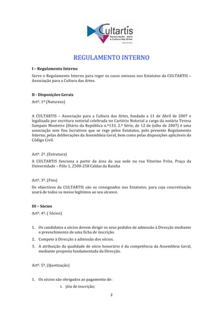  
 
                            REGULAMENTO INTERNO 
 
I – Regulamento Interno 
Serve o Regulamento Interno para reger os casos omissos nos Estatutos da CULTARTIS – 
Associação para a Cultura das Artes. 
 
II ­ Disposições Gerais 
Artº. 1º (Natureza) 
 
A  CULTARTIS  –  Associação  para  a  Cultura  das  Artes,  fundada  a  11  de  Abril  de  2007  e 
legalizada por escritura notorial celebrada no Cartório Notorial a cargo da notária Teresa 
Sampaio Monteiro  (Diário da República  n.º133,  2.ª Série, de  12  de  Julho  de  2007)  é  uma 
associação  sem  fins  lucrativos  que  se  rege  pelos  Estatutos,  pelo  presente  Regulamento 
Interno, pelas deliberações da Assembleia Geral, bem como pelas disposições aplicáveis do 
Código Civil. 
 
Artº. 2º. (Estrutura) 
A  CULTARTIS  funciona  a  partir  da  área  da  sua  sede  na  rua  Vitorino  Fróis,  Praça  da 
Universidade – Pólo 1, 2500‐258 Caldas da Rainha 
 
Artº. 3º. (Fins) 
Os  objectivos  da  CULTARTIS  são  os  consignados  nos  Estatutos,  para  cuja  concretização 
usará de todos os meios legítimos ao seu alcance. 
 
III – Sócios 
Artº. 4º. ( Sócios) 
 
1. Os candidatos a sócios devem dirigir os seus pedidos de admissão à Direcção mediante 
   o preenchimento de uma ficha de inscrição. 
2. Compete à Direcção a admissão dos sócios. 
3. A  atribuição  da  qualidade  de  sócio  honorário  é  da  competência  da  Assembleia  Geral, 
   mediante proposta fundamentada da Direcção. 
     
Artº. 5º. (Quotização) 
 
1. Os sócios são obrigados ao pagamento de: 
                    i. jóia de inscrição; 

                                                2 
 