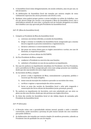 4. A Assembleia Geral reúne obrigatoriamente, em sessão ordinária, uma vez por ano, no 
   mês de Janeiro. 
5. As  deliberações  da  Assembleia  Geral  são  tomadas  por  maioria  simples  de  votos 
   validamente expressos dos sócios presentes com direito a voto.  
6. Qualquer sócio  poderá propor  pontos a serem incluídos na  ordem de  trabalhos,  caso 
   em  que  deverá  dirigir  por  escrito  a  sua  proposta  à  Mesa  da  Assembleia  Geral,  com  a 
   antecedência mínima de cinco dias: a proposta será de inclusão obrigatória na ordem 
   dos trabalhos caso seja aprovada pelo Presidente da Assembleia Geral. 
 
Artº. 8º. (Mesa da Assembleia Geral) 
 
1. Compete ao Presidente da Mesa da Assembleia Geral: 
        a. convocar, nos termos referidos, as sessões da Assembleia; 
        b. dirigir e orientar os trabalhos da Assembleia Geral, assegurando que a mesma 
           decorra segundo os preceitos estatutários e regulamentares; 
        c.   declarar a abertura e o encerramento da sessão; 
        d. dar  posse  aos  sócios  eleitos  para  os  órgãos  associativos  e  aceitar,  em  caso  de 
           demissão, os respectivos pedidos; 
        e. autenticar os livros oficiais da CULTARTIS. 
2. Ao Vice‐Presidente da Mesa, compete: 
        a. coadjuvar o Presidente no exercício das suas funções; 
        b. substituir o Presidente no caso da sua ausência ou impedimento. 
3. Em caso de ausência ou impedimento simultâneo do Presidente e do Vice‐Presidente, 
   será a presidência da Mesa assegurada pelo sócio mais antigo presente nos trabalhos, 
   desde que não seja membro de outro órgão associativo. 
4. Ao Secretário da Mesa, compete: 
        a. prover  a  todo  o  expediente  da  Mesa,  nomeadamente  a  propostas,  pedidos  e 
           recursos que lhe sejam dirigidos; 
        b. tomar nota da inscrição dos oradores e proceder ao escrutínio dos votos; 
        c.   verificar e registar a representação dos sócios ausentes; 
        d. lavrar  as  actas  das  sessões  da  Assembleia  Geral  e  zelar  pelo  resguardo  e 
           conservação dos livros oficiais da Assembleia (actas, presenças, posses). 
5. Na  ausência  ou  impedimento  do  Secretário,  será  este  substituído  por  um  sócio  no 
   pleno uso dos seus direitos, desde que não pertença aos órgãos directivos. 
6. As  Actas  das  sessões  da  Assembleia  Geral  só  são  válidas  depois  de  assinadas  pelo 
   Presidente da Assembleia Geral. 
 
Artº. 9º (Direcção) 
 
1. A  Direcção  reúne  com  a  periodicidade  mínima  mensal,  quando  e  onde  o  entender 
   conveniente,  sendo  necessária  a  presença  de  pelo  menos  metade  dos  seus  membros 
   para poder deliberar. 
2. As deliberações são tomadas por maioria simples de membros presentes, cabendo ao 
   Presidente voto de qualidade em caso de empate. 
                                          4 
 