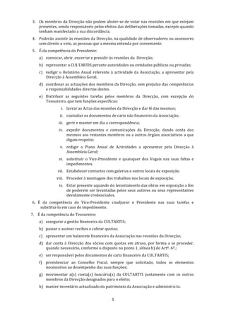 3. Os membros da Direcção não podem abster‐se de votar nas reuniões em que estejam 
   presentes, sendo responsáveis pelos efeitos das deliberações tomadas, excepto quando 
   tenham manifestado a sua discordância. 
4. Poderão assistir às reuniões da Direcção, na qualidade de observadores ou assessores 
   sem direito a voto, as pessoas que a mesma entenda por conveniente. 
5. É da competência do Presidente: 
    a) convocar, abrir, encerrar e presidir às reuniões da  Direcção; 
    b) representar a CULTARTIS perante autoridades ou entidades públicas ou privadas; 
    c) redigir  o  Relatório  Anual  referente  à  actividade  da  Associação,  a  apresentar  pela 
       Direcção à Assembleia Geral; 
    d) coordenar as actuações dos membros da Direcção, sem prejuízo das competências 
       e responsabilidades directas destes. 
    e) Distribuir  as  seguintes  tarefas  pelos  membros  da  Direcção,  com  excepção  do 
       Tesoureiro, que tem funções específicas: 
                 i. lavrar as Actas das reuniões da Direcção e dar fé das mesmas; 
                ii. custodiar os documentos de cariz não financeiro da Associação; 
                iii. gerir e manter em dia a correspondência; 
                iv. expedir  documentos  e  comunicações  da  Direcção,  dando  conta  dos 
                    mesmos aos restantes membros ou a outros órgãos associativos a que 
                    digam respeito; 
                v. redigir  o  Plano  Anual  de  Actividades  a  apresentar  pela  Direcção  à 
                   Assembleia Geral; 
                vi. substituir  o  Vice‐Presidente  e  quaisquer  dos  Vogais  nas  suas  faltas  e 
                    impedimentos. 
               vii. Estabelecer contactos com galerias e outros locais de exposição. 
              viii. Proceder à montagem dos trabalhos nos locais de exposição. 
                ix. Estar presente aquando do levantamento das obras em exposição a fim 
                    de poderem ser levantadas pelos seus autores ou seus representantes 
                    devidamente credenciados. 
6.  É  da  competência  do  Vice‐Presidente  coadjuvar  o  Presidente  nas  suas  tarefas  e 
     substitui‐lo em caso de impedimento. 
7. É da competência do Tesoureiro: 
    a) assegurar a gestão financeira da CULTARTIS; 
    b) passar e assinar recibos e cobrar quotas; 
    c) apresentar um balancete financeiro da Associação nas reuniões da Direcção; 
    d) dar  conta  à  Direcção  dos  sócios  com  quotas  em  atraso,  por  forma  a  se  proceder, 
       quando necessário, conforme o disposto no ponto 1, alínea b) do Artº. 6º.; 
    e) ser responsável pelos documentos de cariz financeiro da CULTARTIS; 
    f) providenciar  ao  Conselho  Fiscal,  sempre  que  solicitado,  todos  os  elementos 
       necessários ao desempenho das suas funções; 
    g) movimentar  a(s)  conta(s)  bancária(s)  da  CULTARTIS  juntamente  com  os  outros 
       membros da Direcção designados para o efeito; 
    h) manter inventário actualizado do património da Associação e administrá‐lo. 


                                                 5 
 