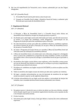 8. Em  caso  de  impedimento  do  Tesoureiro,  será  o  mesmo  substituído  por  um  dos  Vogais 
   designados. 
    
   Artº. 10º. (Conselho Fiscal) 
       1. O Conselho Fiscal reunirá, pelo menos, uma vez por ano. 
       2. Compete  ao  Conselho  Fiscal  redigir  o  Relatório  Anual  de  Contas,  a  submeter  pela 
          Direcção para aprovação da Assembleia Geral; 
    
   V ­ Regulamento Eleitoral 
   Artº. 11º. (Eleições) 
    
   1. A  Direcção,  a  Mesa  da  Assembleia  Geral  e  o  Conselho  Fiscal  serão  eleitos  em 
      Assembleia Geral Ordinária, excepto na situação prevista no ponto 9. 
   2. As eleições para cada órgão social serão efectuadas por Listas, que deverão mencionar 
      os  nomes  e  os  cargos  dos  candidatos,  sendo  obrigatória  a  apresentação  de  um 
      Programa de Acção por parte das candidaturas para a Direcção. 
   3. De cada Lista devem constar, para além dos candidatos efectivos, candidatos suplentes 
      em número mínimo de um para a Direcção, de um para a Mesa da Assembleia Geral e 
      de um para o Conselho Fiscal. 
   4. As  Listas  e  Programas  de  Acção  devem  ser  enviados  à  Mesa  da  Assembleia  Geral  até 
      vinte dias antes da realização da assembleia eleitoral. 
   5. A Mesa da Assembleia Geral, em colaboração com a Direcção, assegurará a divulgação 
      entre os sócios das candidaturas e programas de acção recebidos e aceites, no período 
      que mediar entre o fim do prazo de entrega e a Assembleia Geral em que se proceder a 
      eleições. 
   6. Os membros dos órgãos sociais eleitos como suplentes, serão chamados a tomar posse 
      em caso de demissão dos titulares ou desde que se verifique ou preveja o impedimento 
      dos titulares para além de seis meses. 
   7. Só podem ser candidatos aos órgãos sociais da CULTARTIS, os sócios no pleno uso dos 
      seus direitos. 
   8. Todos os membros dos órgãos sociais são eleitos por dois anos e podem ser reeleitos. 
   9. Há  lugar  a  eleições  extraordinárias  no  caso  de  demissão  de  membros  de  um  órgão 
      social, em número superior ao de suplentes disponíveis. 
   10. A eleição extraordinária de um órgão social não implica a necessidade de eleição dos 
       restantes, mas o mandato daí decorrente termina juntamente com o destes. 
    
   Artº. 12º. (Votação) 
    
   1. Só podem exercer o direito de voto os sócios em pleno uso dos seus direitos, estando 
      nesta situação aqueles que se encontrem regularmente inscritos, com as quotas em dia 
      e em situação associativa normal. 
   2. O voto é secreto. 
   3. Será eleita para cada órgão social, a Lista que obtiver a maioria dos votos validamente 
      expressos. 


                                                   6 
 
