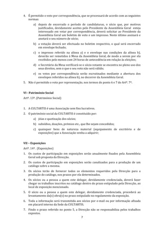 4. É permitido o voto por correspondência, que se processará de acordo com as seguintes 
   normas: 
        a) depois  de  encerrado  o  período  de  candidaturas,  o  sócio  que,  por  motivos 
           justificados,  devidamente  aceites  pelo  Presidente  da  Assembleia  Geral    esteja 
           interessado  em  votar  por  correspondência,  deverá  solicitar  ao  Presidente  da 
           Assembleia Geral um boletim de voto e um impresso. Neste último assinará e 
           anotará o seu número de sócio; 
        b) a  votação  deverá  ser  efectuada  no  boletim  respectivo,  o  qual  será  encerrado 
           em envelope fechado; 
        c) o  impresso  referido  na  alínea  a)  e  o  envelope  nas  condições  da  alínea  b), 
           deverão  ser  remetidos  à  Mesa  da  Assembleia  Geral,  de  modo  a  serem  por  ela 
           recebidos pelo menos com 24 horas de antecedência em relação às eleições; 
        d) o Secretário da Mesa verificará se o sócio votante se encontra no pleno uso dos 
           seus direitos, sem o que o seu voto não será válido; 
        e) os  votos  por  correspondência  serão  escrutinados  mediante  a  abertura  dos 
           envelopes referidos na alínea b), no decorrer da Assembleia Geral. 
5. Não é permitido o voto por representação, nos termos do ponto 6 e 7 do Artº. 7º. 
 
VI ­ Património Social 
Artº. 13º. (Património Social) 
 
1. A CULTARTIS é uma Associação sem fins lucrativos. 
2. O património social da CULTARTIS é constituído por: 
        a) jóias e quotização dos sócios; 
        b) subsídios, doações, prémios etc., que lhe sejam concedidos; 
        c) quaisquer  bens  de  natureza  material  (equipamento  de  escritório  e  de 
           exposições) que a Associação venha a adquirir; 
     
VII – Exposições 
Artº. 14º.  (Exposições) 
1. Os  custos  de  participação  em  exposições  serão  anualmente  fixados  pela  Assembleia 
   Geral sob proposta da Direcção. 
2. Os  custos  de  participação  em  exposições  serão  canalizados  para  a  produção  de  um 
   catálogo sobre a mesma.  
3. Os  sócios  terão  de  fornecer  todos  os  elementos  requeridos  pela  Direcção  para  a 
   produção do catálogo, nos prazos por ela determinados. 
4. Os  sócios  ou  a  pessoa  a  quem  este  delegar,  devidamente  credenciada,  deverá  fazer 
   chegar os trabalhos inscritos no catálogo dentro do prazo estipulado pela Direcção, ao 
   local de exposição mencionado. 
5. O  sócio  ou  a  pessoa  a  quem  este  delegar,  devidamente  credenciada,  procederá  ao 
   levantamento da(s) obra(s) no prazo estipulado no regulamento da exposição. 
6. Toda  a  informação  será  transmitida  aos  sócios  por  e‐mail  ou  por  informação  afixada 
   em placard interno da Sede da CULTARTIS. 
7. Findo  o  prazo  referido  no  ponto  5,  a  Direcção  não  se  responsabiliza  pelos  trabalhos 
   expostos. 
                                                  7 
 
