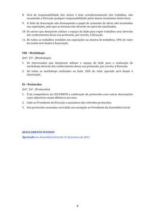8. Será  da  responsabilidade  dos  sócios  o  bom  acondicionamento  dos  trabalhos,  não 
   assumindo a Direcção qualquer responsabilidade pelos danos resultantes deste facto. 
9. A Sede da Associação não desempenha o papel de armazém de obras não levantadas 
   nas exposições, pelo que as mesmas não deverão ser para ela canalizadas. 
10. Os sócios que desejarem utilizar o espaço da Sede para expor trabalhos seus deverão 
    dar conhecimento dessa sua pretensão, por escrito, à Direcção. 
11. De todos os trabalhos vendidos em exposições ou mostra de trabalhos, 10% do valor 
    da venda será doado à Associação. 
 
VIII – Workshops 
Artº. 15º.  (Workshops) 
1. Os  interessados  que  desejarem  utilizar  o  espaço  da  Sede  para  a  realização  de 
   workshops deverão dar conhecimento dessa sua pretensão, por escrito, à Direcção. 
2. De  todos  os  workshops  realizados  na  Sede,  10%  do  valor  apurado  será  doado  à 
   Associação. 
     
IX – Protocolos 
Artº. 16º.  (Protocolos) 
1. É  da  competência  da  CULTARTIS  a  celebração  de  protocolos  com  outras  Associações 
   cujos objectivos sejam idênticos aos seus. 
2. Cabe ao Presidente da Direcção a assinatura dos referidos protocolos. 
3. Dos protocolos assinados será dado um exemplar ao Presidente da Assembleia Geral. 
 
 
 
 
REGULAMENTO INTERNO 
Aprovado em Assembleia Geral de 31 de Janeiro de 2011. 




                                              8 
 