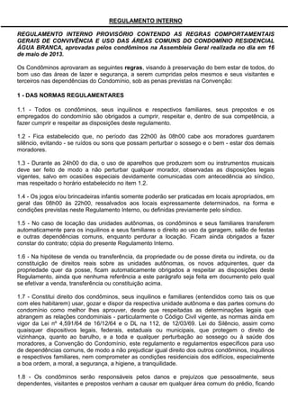 REGULAMENTO INTERNO
REGULAMENTO INTERNO PROVISÓRIO CONTENDO AS REGRAS COMPORTAMENTAIS
GERAIS DE CONVIVÊNCIA E USO DAS ÁREAS COMUNS DO CONDOMÍNIO RESIDENCIAL
ÁGUA BRANCA, aprovadas pelos condôminos na Assembleia Geral realizada no dia em 16
de maio de 2013.
Os Condôminos aprovaram as seguintes regras, visando à preservação do bem estar de todos, do
bom uso das áreas de lazer e segurança, a serem cumpridas pelos mesmos e seus visitantes e
terceiros nas dependências do Condomínio, sob as penas previstas na Convenção:
1 - DAS NORMAS REGULAMENTARES
1.1 - Todos os condôminos, seus inquilinos e respectivos familiares, seus prepostos e os
empregados do condomínio são obrigados a cumprir, respeitar e, dentro de sua competência, a
fazer cumprir e respeitar as disposições deste regulamento.
1.2 - Fica estabelecido que, no período das 22h00 às 08h00 cabe aos moradores guardarem
silêncio, evitando - se ruídos ou sons que possam perturbar o sossego e o bem - estar dos demais
moradores.
1.3 - Durante as 24h00 do dia, o uso de aparelhos que produzem som ou instrumentos musicais
deve ser feito de modo a não perturbar qualquer morador, observadas as disposições legais
vigentes, salvo em ocasiões especiais devidamente comunicadas com antecedência ao síndico,
mas respeitado o horário estabelecido no item 1.2.
1.4 - Os jogos e/ou brincadeiras infantis somente poderão ser praticadas em locais apropriados, em
geral das 08h00 às 22h00, ressalvados aos locais expressamente determinados, na forma e
condições previstas neste Regulamento Interno, ou definidas previamente pelo síndico.
1.5 - No caso de locação das unidades autônomas, os condôminos e seus familiares transferem
automaticamente para os inquilinos e seus familiares o direito ao uso da garagem, salão de festas
e outras dependências comuns, enquanto perdurar a locação. Ficam ainda obrigados a fazer
constar do contrato; cópia do presente Regulamento Interno.
1.6 - Na hipótese de venda ou transferência, da propriedade ou de posse direta ou indireta, ou da
constituição de direitos reais sobre as unidades autônomas, os novos adquirentes, quer da
propriedade quer da posse, ficam automaticamente obrigados a respeitar as disposições deste
Regulamento, ainda que nenhuma referência a este parágrafo seja feita em documento pelo qual
se efetivar a venda, transferência ou constituição acima.
1.7 - Constitui direito dos condôminos, seus inquilinos e familiares (entendidos como tais os que
com eles habitarem) usar, gozar e dispor da respectiva unidade autônoma e das partes comuns do
condomínio como melhor lhes aprouver, desde que respeitadas as determinações legais que
abrangem as relações condominiais - particularmente o Código Civil vigente, as normas ainda em
vigor da Lei nº 4,591/64 de 16/12/64 e o DL na 112, de 12/03/69. Lei do Silêncio, assim como
quaisquer dispositivos legais, federais, estaduais ou municipais, que protegem o direito de
vizinhança, quanto ao barulho, e a toda e qualquer perturbação ao sossego ou à saúde dos
moradores, a Convenção do Condomínio, este regulamento e regulamentos específicos para uso
de dependências comuns, de modo a não prejudicar igual direito dos outros condôminos, inquilinos
e respectivos familiares, nem comprometer as condições residenciais dos edifícios, especialmente
a boa ordem, a moral, a segurança, a higiene, a tranquilidade.
1.8 - Os condôminos serão responsáveis pelos danos e prejuízos que pessoalmente, seus
dependentes, visitantes e prepostos venham a causar em qualquer área comum do prédio, ficando
 