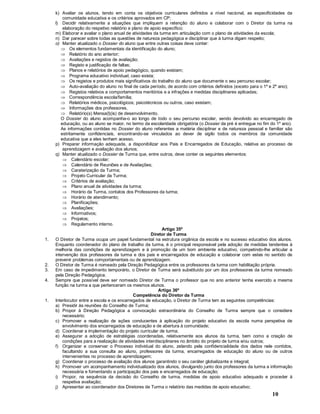 10
k) Avaliar os alunos, tendo em conta os objetivos curriculares definidos a nível nacional, as especificidades da
comunidade educativa e os critérios aprovados em CP;
l) Decidir relativamente a situações que impliquem a retenção do aluno e colaborar com o Diretor da turma na
elaboração do respetivo relatório e plano de apoio específico;
m) Elaborar e avaliar o plano anual de atividades da turma em articulação com o plano de atividades da escola;
n) Dar parecer sobre todas as questões de natureza pedagógica e disciplinar que à turma digam respeito;
o) Manter atualizado o Dossier do aluno que entre outras coisas deve conter:
Þ Os elementos fundamentais da identificação do aluno;
Þ Relatório do ano anterior;
Þ Avaliações e registos de avaliação;
Þ Registo e justificação de faltas;
Þ Planos e relatórios de apoio pedagógico, quando existam;
Þ Programa educativo individual, caso exista;
Þ Os registos e produtos mais significativos do trabalho do aluno que documente o seu percurso escolar;
Þ Auto-avaliação do aluno no final de cada período, de acordo com critérios definidos (exceto para o 1º e 2º ano);
Þ Registos relativos a comportamentos meritórios e a infrações e medidas disciplinares aplicadas;
Þ Correspondência escola/família;
Þ Relatórios médicos, psicológicos; psicotécnicos ou outros, caso existam;
Þ Informações dos professores,
Þ Relatório(s) Mensa(l)(is) de desenvolvimento.
O Dossier do aluno acompanha-o ao longo de todo o seu percurso escolar, sendo devolvido ao encarregado de
educação, ou ao aluno se maior, no termo da escolaridade obrigatória (o Dossier da pré é entregue no fim do 1º ano).
As informações contidas no Dossier do aluno referentes a matéria disciplinar e de natureza pessoal e familiar são
estritamente confidenciais, encontrando-se vinculados ao dever de sigilo todos os membros da comunidade
educativa que a eles tenham acesso.
p) Preparar informação adequada, a disponibilizar aos Pais e Encarregados de Educação, relativa ao processo de
aprendizagem e avaliação dos alunos;
q) Manter atualizado o Dossier de Turma que, entre outros, deve conter os seguintes elementos:
Þ Calendário escolar;
Þ Calendário de Reuniões e de Avaliações;
Þ Caraterização da Turma;
Þ Projeto Curricular da Turma;
Þ Critérios de avaliação;
Þ Plano anual de atividades da turma;
Þ Horário da Turma, contatos dos Professores da turma;
Þ Horário de atendimento;
Þ Planificações;
Þ Avaliações;
Þ Informativos;
Þ Projetos;
Þ Regulamento interno.
Artigo 35º
Diretor de Turma
1. O Diretor de Turma ocupa um papel fundamental na estrutura orgânica da escola e no sucesso educativo dos alunos.
Enquanto coordenador do plano de trabalho da turma, é o principal responsável pela adoção de medidas tendentes à
melhoria das condições de aprendizagem e à promoção de um bom ambiente educativo, competindo-lhe articular a
intervenção dos professores da turma e dos pais e encarregados de educação e colaborar com estes no sentido de
prevenir problemas comportamentais ou de aprendizagem.
2. O Diretor de Turma é nomeado pela Direção Pedagógica entre os professores da turma com habilitação própria.
3. Em caso de impedimento temporário, o Diretor de Turma será substituído por um dos professores da turma nomeado
pela Direção Pedagógica.
4. Sempre que possível deve ser nomeado Diretor de Turma o professor que no ano anterior tenha exercido a mesma
função na turma a que pertenceram os mesmos alunos.
Artigo 36º
Competência do Diretor da Turma
1. Interlocutor entre a escola e os encarregados de educação, o Diretor de Turma tem as seguintes competências:
a) Presidir às reuniões do Conselho de Turma;
b) Propor à Direção Pedagógica a convocação extraordinária do Conselho de Turma sempre que o considere
necessário;
c) Promover a realização de ações conducentes à aplicação do projeto educativo da escola numa perspetiva de
envolvimento dos encarregados de educação e de abertura à comunidade;
d) Coordenar a implementação do projeto curricular de turma;
e) Assegurar a adoção de estratégias coordenadas, relativamente aos alunos da turma, bem como a criação de
condições para a realização de atividades interdisciplinares no âmbito do projeto de turma e/ou outros;
f) Organizar e conservar o Processo individual do aluno, zelando pela confidencialidade dos dados nele contidos,
facultando a sua consulta ao aluno, professores da turma, encarregados de educação do aluno ou de outros
intervenientes no processo de aprendizagem;
g) Coordenar o processo de avaliação dos alunos garantindo o seu caráter globalizante e integral;
h) Promover um acompanhamento individualizado dos alunos, divulgando junto dos professores da turma a informação
necessária e fomentando a participação dos pais e encarregados de educação;
i) Propor, na sequência da decisão do Conselho de turma, medidas de apoio educativo adequado e proceder à
respetiva avaliação;
j) Apresentar ao coordenador dos Diretores de Turma o relatório das medidas de apoio educativo;
 