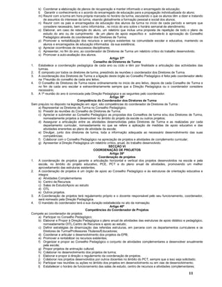 11
k) Coordenar a elaboração de planos de recuperação e manter informado o encarregado de educação;
l) Garantir o conhecimento e o acordo do encarregado de educação para a propagação individualizada do aluno;
m) Reunir com a turma em hora própria marcada no horário da turma, escutando o que os alunos têm a dizer e tratando
de assuntos do interesse da turma, visando globalmente a formação pessoal e social dos alunos;
n) Reunir com os pais e encarregados de educação dos alunos da turma no início de cada período e sempre que
considere necessário, bem como informá-los , no início do ano sobre o horário semanal de atendimento;
o) Elaborar, em caso de retenção do aluno, um relatório que inclua uma proposta de repetição de todo o plano de
estudo do ano ou de cumprimento de um plano de apoio específico e submete-lo à aprovação do Conselho
Pedagógico através do coordenador dos Diretores de Turma;
p) Promover a rentabilização dos recursos e serviços existentes na comunidade escolar e educativa, mantendo os
alunos e encarregados de educação informados da sua existência;
q) Apreciar ocorrências de insucessos disciplinares;
r) Apresentar, no fim do ano, ao coordenador de Diretores de Turma um relatório crítico do trabalho desenvolvido.
s) Promover a auto-avaliação dos alunos.
Artigo 37º
Conselho de Diretores de Turma
1. Estabelece a coordenação pedagógica de cada ano ou ciclo e têm por finalidade a articulação das actividades das
turmas.
2. É composto por todos os diretores de turma, presidindo às reuniões o coordenador dos Diretores de Turma.
3. A coordenação dos Diretores de Turma e a ligação deste órgão ao Conselho Pedagógico é feita pelo coordenador eleito
na 1ªreunião do conselho de cada ano letivo.
4. O Conselho de Diretores de Turma reúne ordinariamente no início de ano letivo, depois de cada Conselho de Turma e
no fim de cada ano escolar e extraordinariamente sempre que a Direção Pedagógica ou o coordenador considere
necessário.
5. A 1ª reunião do ano é convocada pela Direção Pedagógica e as seguintes pelo coordenador.
Artigo 38º
Competência do Coordenador dos Diretores de Turma
Sem prejuízo no disposto na legislação em vigor, são competências do coordenador de Diretores de Turma :
a) Representar os Diretores de Turma no Conselho Pedagógico;
b) Presidir às reuniões do Conselho de Diretores de Turma;
c) Apreciar e submeter ao Conselho Pedagógico as propostas dos Conselhos de turma e/ou dos Diretores de Turma,
nomeadamente projetos a desenvolver no âmbito do projeto da escola ou outros projetos;
d) Assegurar a articulação entre as atividades desenvolvidas pelos Diretores de Turma e as realizadas por cada
departamento curricular, nomeadamente no que se refere a aplicação de medidas de apoio educativo e das
atividades enerentes ao plano de atividade da escola;
e) Divulgar, junto dos diretores de turma, toda a informação adequada ao necessário desenvolvimento das suas
competências;
f) Colaborar com o Conselho Pedagógico na apreciação de projetos e atividades de complemento curricular;
g) Apresentar à Direção Pedagógica um relatório crítico, anual, do trabalho desenvolvido.
SECÇÃO VI
COORDENAÇÃO DE PROJETOS
Artigo 39º
Coordenação de projetos
1. A coordenação de projetos garante a articulação horizontal e vertical dos projetos desenvolvidos na escola e pela
escola, no âmbito do projeto educativo, PCE, PCT e do plano anual de atividades, promovendo um melhor
aproveitamento das estruturas existentes.
2. A coordenação de projetos é um órgão de apoio ao Conselho Pedagógico e às estruturas de orientação educativa e
integra:
a) Atividades Complementares
b) Centro de Recursos
c) Salas de Estudo/Apoio ao estudo
d) OTL
e) Outros projetos.
3. A Coordenação de projetos terá regulamento próprio e o docente responsável pelo seu funcionamento, coordenador,
será nomeado pela Direção Pedagógica.
4. O mandato do coordenador terá a sua duração estabelecida no ato da nomeação.
Artigo 40º
Competências do Coordenador de Projetos
Compete ao coordenador de projetos:
a) Participar no Conselho Pedagógico;
b) Elaborar e Propor à Direção Pedagógica o plano anual de atividades das estruturas de apoio didático e pedagógico,
nomeadamente OITL,Centro de Recursos e apoio ao estudo;
c) Definir estratégias de dinamização das referidas estruturas, em parceria com os departamentos curriculares e os
Diretores de Turma/Professores Titulares/Educadores;
d) Coordenar e articular o desenvolvimento dos projetos da EPB;
e) Promover e rentabilizar os recursos existentes;
f) Organizar e propor ao Conselho Pedagógico o conjunto de atividades complementares a desenvolver anualmente
pela escola;
g) Propor projetos de animação cultural;
h) Colaborar no desenvolvimento dos projetos de turma;
i) Elaborar e propor à direção o regulamento da coordenação de projetos;
j) Colaborar nos projetos desenvolvidos por outros docentes no âmbito do PCT, sempre que a isso seja solicitado;
k) Participar nas reuniões ou ações no âmbito dos projetos em desenvolvimento ou em vias de desenvolvimento;
l) Estabelecer o horário de funcionamento das salas de estudo, centro de recursos e atividades complementares;
 