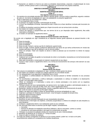 12
m) Apresentar um relatório no final do ano sobre as atividades desenvolvidas, propondo a implementação de novos
projetos, emitindo parecer sobre a continuidade, alteração ou encerramento dos projetos existentes.
CAPÍTULO IV
DIREITOS E DEVERES DA COMUNIDADE EDUCATIVA
SECÇÃO I
AGENTES EDUCATIVOS EM GERAL
Artigo 41º
Dos Agentes Educativos em Geral
1. Os membros da comunidade educativa têm direitos e deveres gerais, comuns a todos e específicos, segundo o estatuto
de cada um, nos termos da legislação em vigor e do estabelecido no presente regulamento.
2. Todos os elementos da comunidade têm o direito:
a) À sua integridade física e moral;
b) A participar nos órgãos de gestão e administração da escola;
c) A entrar nas instalações da escola, reservando-se esta o direito de os fazer identificar à entrada pelo funcionário de
serviço;
d) A reclamar de decisões superiores desde que o façam de acordo com as normas da lei e da ética;
e) Ser tratado com respeito e correção;
f) Usufruir dos espaços e equipamentos que, nos termos da lei ou por disposição deste regulamento, lhes estão
reservados ou facultados;
g) A receber um exemplar do regulamento interno.
Artigo 42º
Deveres Gerais do Pessoal Docente e não Docente
De acordo com a legislação em vigor consideram-se os seguintes deveres gerais aplicáveis ao pessoal docente e não
docente:
a) Dever de isenção;
b) Dever de obediência;
c) Dever de lealdade;
d) Dever de zelo. Cumprir o serviço que lhe for distribuído superiormente;
e) Dever de sigilo. Guardar segredo profissional relativamente aos factos de que tenha conhecimento em virtude das
funções exercidas e que não se destinam a ser do domínio público;
f) Dever de correção. Tratar com respeito os alunos e todas as pessoas que se encontram no interior do espaço
escolar;
g) Dever de assiduidade;
h) Dever de pontualidade;
i) Colaborar com os órgãos de gestão na manutenção da ordem e da disciplina, necessárias ao normal funcionamento
das atividades letivas;
j) Zelar pela manutenção e conservação do material e equipamento ao seu dispor;
k) Cumprir e fazer cumprir o regulamento interno e as normas de funcionamento dos serviços onde exercem as suas
atividades.
SECÇÃO II
PESSOAL DISCENTE
Artigo 43º
Direitos Gerais dos Alunos
1. Sem prejuízo do estabelecido na legislação em vigor, constituem direitos gerais dos alunos:
a) Ser tratado com respeito e correção por qualquer elemento da comunidade escolar;
b) Ver salvaguardada a sua segurança e integridade física e moral;
c) Ver respeitada a confidencialidade dos elementos de natureza pessoal ou familiar constantes no seu processo
individual;
d) Ver reconhecidos e valorizados: o mérito,a dedicação, a assiduidade e o esforço no trabalho e no desempenho
escolar e ser estimulado nesse sentido;
e) Utilizar as instalações a si destinadas e outras com a devida autorização e de acordo com os respetivos
regulamentos internos;
f) Participar através dos seus representantes, nos termos da lei, nos órgãos de gestão e administração escolar e no
processo de criação e execução do PEE, PCE, PCT, PAA e regulamento interno;
g) Apresentar, através dos seus representantes, críticas e sugestões relativas ao funcionamento da escola;
h) Ser ouvido em todos os assuntos que lhe digam respeito;
i) Eleger e ser eleito para órgãos e cargos de representação nos termos da legislação em vigor;
j) Organizar e participar em iniciativas que promovam a sua formação e ocupação de tempos livres;
k) Adequado desenvolvimento integral;
l) Avaliação objetiva e atualizada;
m) Adequado clima de aprendizagem;
n) Beneficiar de apoio educativo adequado às suas necessidades educativas;
o) Esclarecimento e informação dos objetivos, conteúdos programáticos e critérios de avaliação de cada disciplina ou
área disciplinar;
p) Conhecer o regulamento interno e ser esclarecido quanto ao seu conteúdo;
q) Ser informado sobre todos os assuntos que lhe digam respeito, nomeadamente:
Þ Inscrições
Þ Normas de utilização de instalações específicas (biblioteca, sala de computador, cantina ou outras)
Þ Iniciativas em que possa participar e que sejam do conhecimento da escola;
r) Participar no processo de avaliação através dos mecanismos de auto e heteroavaliação;
s) Beneficiar da tolerância de 10 minutos no 1º tempo de aulas;
t) Gozar em pleno os direitos da cidadania.
2. A Fruição dos direitos consagrados na alíneas e) e f) do número anterior, podem ser, no todo ou em parte,
temporáriamente vedados em consequência de medidas disciplinares.
 