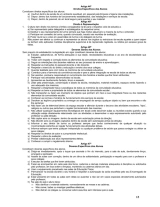 13
Artigo 44º
Direitos Específicos dos Alunos
Constituem direitos específicos dos alunos:
a) Usufruir dentro da escola de um ambiente saudável, em especial pela limpeza e higiene das instalações.
b) Dispor, dentro dos horários de funcionamento estabelecidos, das instalações e serviços da escola.
c) Dispor, dentro de possível, de um local seguro para guardar o seu material.
Artigo 45º
Direito à Representação
1. O aluno tem direito nos termos e limites consagrados na lei para o respetivo ciclo de estudos a:
a) Ser representado pelos delegados e subdelegados da respetiva turma;
b) Destituir o seu representante de turma sempre que haja motivo plausível e a maioria da turma o entender;
c) Participar em conselho de turma, quando convocado, exceto nas reuniões de avaliação;
d) Poder reunir-se e votar em assembleia de turma e de delegado de turma.
2. Não podem ser eleitos ou continuar a representar os alunos nos órgãos ou estruturas da escola aqueles a quem sejam
ou tenham sido aplicadas medidas disciplinares superiores à de repreensão registada, ou retidos por excesso grave de
faltas.
Artigo 46º
Deveres Gerais dos Alunos
Sem prejuízo do estabelecido na legislação em vigor constituem deveres dos alunos:
a) Estudar, aplicando-se, de forma adequada à sua idade, necessidades educativas e ao ano de escolaridade que
frequenta;
b) Tratar com respeito e correção todos os elementos da comunidade educativa;
c) Seguir as orientações dos docentes relativos ao seu processo de ensino e aprendizagem;
d) Respeitar as instruções do pessoal docente e não docente;
e) Respeitar o exercício do direito a educação e ensino dos seus colegas;
f) Guardar lealdade para com todos os membros da comunidade educativa;
g) Contribuir para a harmonia da convivência escolar e para a plena integração na escola de todos os alunos;
h) Ser assíduo, pontual e responsável no cumprimento dos horários e tarefas que lhe forem atribuídas;
i) Participar nas atividades desenvolvidas na escola;
j) Apresentar-se devidamente fardado, limpo e asseado;
k) Zelar pela preservação, conservação e asseio da escola, instalações, material mobiliário, espaços verde, fazendo o
uso adequado dos mesmos;
l) Respeitar a integridade física e psicológica de todos os membros da comunidade educativa;
m) Respeitar os bens e propriedade de todos os elementos da comunidade escolar;
n) Não transportar ou fazer uso impróprio de objetos que ponham em risco a sua integridade física ou dos restantes
elementos da comunidade escolar;
o) Conhecer as normas e horários de funcionamento dos serviços da escola;
p) Devolver ao legítimo proprietário ou entregar ao empregado de serviço qualquer objeto ou bem que encontre e não
lhe pertença;
q) Não fazer uso de telemóvel dentro do espaço escolar e silenciar durante o decurso das atividades escolares, bips ,
relógios ou outros que perturbem o regular funcionamento das mesmas;
r) Não utilizar quaisquer equipamentos tecnológicos em locais onde decorram aulas ou reuniões exceto quando a sua
utilização esteja diretamente relacionada com as atividades a desenvolver e seja expressamente autorizado pelo
professor ou pela direção;
s) Não captar sons ou imagens dentro da escola sem autorização prévia da direção;
t) Não difundir sons ou imagens captados dentro da escola sem autorização prévia da direção;
u) Informar o seu diretor de turma ou professor sempre que tenha conhecimento de qualquer situação ou
movimentação estranha ao regular funcionamento das atividades letivas;
v) Informar sempre que tenha qualquer indisposição ou qualquer problema de saúde que possa contagiar ou afetar os
seus colegas;
w) Respeitar os direitos de autor e a propriedade intelectual;
x) Respeitar a ética da avaliação;
y) Prestar colaboração aos seus representantes eleitos;
z) Conhecer e cumprir o regulamento interno.
Artigo 47º
Deveres Específicos dos Alunos
Constituem deveres específicos dos alunos.
a) Dirigir-se imediatamente, após o toque que assinala o fim do intervalo, para a sala de aula, devidamente limpo,
arranjado e penteado;
b) Assistir às aulas com correção, dentro de um clima de solidariedade, participação e respeito para com o professor e
seus colegas;
c) Executar as tarefas que lhe forem atribuídas;
d) Fazer-se acompanhar em cada aula dos livros, cadernos e demais materiais adequados à disciplina ou solicitados
pelo professor, em boa ordem e limpeza, mantendo os cadernos diários em dia;
e) Usar o equipamento preceituado nas aulas de Educação Física;
f) Permanecer na escola durante o seu horário e respeitar a autorização da saída escolhida pelo seu Encarregado de
Educação;
g) Estar presente em todas as aulas sem delas se ausentar a não ser em casos especiais devidamente autorizados
pelo professor;
h) Na sala de aula o aluno deve:
Þ Não danificar o material existente, nomeadamente as mesas e as cadeiras;
Þ Não comer, beber ou mastigar pastilhas elásticas;
Þ Não distrair os colegas ou conversar sobre assuntos sem interesse para a aula.
 