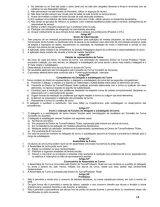 14
i) No intervalo ou no final das aulas o aluno deve sair da sala sem atropelos deixando-a limpa e arrumada com as
carteiras na sua disposição habitual;
j) Não permanecer na sala durante os intervalos, utilizar os espaços de recreio;
k) Não fazer barulho sempre que circula junto às salas de aula durante os tempos letivos;
l) Acatar de imediato a ordem de saída da sala de aula dada pelo professor;
m) Em qualquer circunstância não deitar papéis ou lixo para o chão, utilizar sempre os recipientes apropriados;
n) Não deixar as garrafas de refresco ou qualquer outro material espalhados pelas salas e recreios, entregando-as ao
responsável de serviço;
o) Manter a ordem enquanto esperam que o professor entre na sala;
p) Participar nas atividades de integração na comunidade educativa;
q) Ocupar criativamente os seus tempos livres, faltas e atrasos dos professores (Projetos e OTL).
Artigo 48º
Dever de Indemnização
1. Sem prejuízo de um eventual procedimento disciplinar para aplicação de medida disciplinar, ao aluno que de forma
comprovada, tenha furtado ou danificado bens da escola ou de qualquer outro elemento da comunidade educativa, pode
se exigida a reposição do objeto, equipamento ou reparação de instalação de modo a indemnizar a escola ou a(s)
vítima(s) dos danos por ele causados.
2. A aplicação desta medida é da competência da Direção Pedagógica depois de confirmada a responsabilidade do aluno.
3. A aplicação desta medida não reveste a forma de medida disciplinar.
Artigo 49º
Eleição de representantes de Turma
1. No início de cada ano letivo, os alunos da turma, sob orientação do respectivo Diretor de Turma/ Professor Titular,
procedem à eleição, por voto secreto, do delegado e subdelegado de turma sendo o aluno mais votado o delegado e o
2º mais votado o subdelegado;
2. Desta eleição é lavrada uma ata que ficará no dossier da Turma,
3. Os resultados eleitorais são homologados pelo Conselho de Turma/ Conselho de Docentes.
4. O processo eleitoral deve estar concluído até à 1ª interrupção/avaliação intercalar.
Artigo 50º
Competências do Delegado e subdelegado de Turma
1. Como corolário do direito de representação, o delegado e subdelegado de turma têm as seguintes competências:
a) Promover o diálogo, o respeito e o espírito de colaboração e solidariedade entre todos os elementos da turma;
b) Transmitir ao Diretor de Turma/Professor titular qualquer anomalia relacionada com a turma ou qualquer dos seus
elementos, no rigoroso respeito do espírito de solidariedade;
c) Contribuir para a resolução dos problemas detetados na respetiva turma de caráter comportamental, disciplinar ou
relacionado com o aproveitamento escolar;
d) Sugerir formas de resolução de problemas que digam respeito à turma ou a algum dos seus elementos;
e) Colaborar na preparação e realização das atividades da turma;
f) Representar a turma no conselho de turma.
2. O delegado é auxiliado e substituído, nas suas faltas ou impedimentos, pelo subdelegado no desempenho das
competências.
Artigo 51º
Início e cessação de funções do delegado e subdelegado de turma
1. O delegado e o subdelegado de turma iniciam funções após homologação de resultados em Conselho de Turma
/Conselho de docentes.
2. O delegado e subdelegado cessam funções nos seguintes casos:
a) No final do ano letivo;
b) Por proposta do Diretor de Turma/Professor Titular, sancionada pela maioria dos alunos da turma;
c) Em consequência da aplicação de medidas educativas disciplinares;
d) Mediante pedido de demissão, devidamente fundamentado, apresentado ao Diretor de Turma/Professor Titular;
e) Por proposta de 2/3 da turma.
3. Em caso de perda de mandato do delegado de turma, o subdelegado assume as funções e procede-se a eleição para o
cargo de subdelegado.
Artigo 52º
Assembleia de Turma
1. Os alunos de uma turma podem reunir-se em assembleia convocada nos termos do artigo seguinte.
2. A Assembleia de turma pode reunir para:
a) Eleger ou substituir os seus representantes;
b) Planificar e organizar atividades de âmbito escolar;
c) Discutir e encontrar os processos e soluções mais ajustadas à resolução dos problemas da turma, especialmente
os relativos à indisciplina ou falta de aproveitamento escolar.
Artigo 53º
Convocatória da Assembleia de Turma
1. A Assembleia de Turma é convocada pelo Diretor de Turma/Professor Titular por sua iniciativa ou a pedido do delegado
ou ainda a pedido de, pelo menos, metade dos alunos da turma, desde que esse pedido seja devidamente
fundamentado.
2. A Assembleia de Turma é presidida pelo Diretor de Turma/Professor Titular.
Artigo 54º
Proibições
1. Não é permitida a venda e/ou o consumo de bebidas alcoólicas, ou outras substâncias tóxicas, em todo o recinto da
EPB.
2. De igual forma não é permitida a venda de tabaco, estando o seu consumo interdito aos alunos e limitado a locais
próprios para o pessoal, docente e não docente, e visitantes.
3. Não é permitida a permanência dos alunos fora do portão da escola durante o período letivo ou receberem visitas não
identificadas no pátio da escola.
 