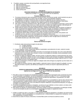 15
4. É proibido o acesso, aos alunos não acompanhados, aos seguintes locais:
a) Sala de Professores;
b) Sala da Direção Pedagógica;
c) Sala de Computadores;
d) Salas de arrumos e Arquivos;
e) Centro de Recursos.
SECÇÃO III
PROCESSO INDIVIDUAL E OUTROS INSTRUMENTOS DE REGISTO
(Aplicam-se os Artigos 11º e 12º da Lei 51/2012 de 5 de setembro)
Artigo 11º
Processo Individual do Aluno
1- O processo individual do aluno acompanha-o ao longo de todo o seu percurso escolar, sendo devolvido aos pais ou
encarregados de educação ou ao aluno maior de idade, no termo da escolaridade obrigatória.
2- São registadas no processo individual do aluno as informações relevantes do seu processo educativo,
designadamente as relativas a comportamentos meritórios e medidas disciplinares aplicadas e seus efeitos.
3- O processo individual do aluno constitui-se como registo exclusivo em termos disciplinares.
4- Têm acesso ao processo individual do aluno, além do próprio, os pais ou encarregados de educação, quando aquele
for menor, o professor titular da turma ou o diretor de turma, os titulares dos órgãos de gestão e administração da
escola e os funcionários afetos aos serviços de gestão de alunos e da ação social escolar.
5- Podem ainda ter acesso ao processo individual do aluno, mediante autorizaçãodo diretor da escola e no âmbito do
estrito cumprimento das respetivas funções, outros professores da escola, os psicólogos e médicos escolares ou
outros profissionais que trabalhem sob a sua égide e os serviços do Ministério da Educação e Ciência com
competências reguladoras do sistema educativo, neste caso após comunicação ao diretor.
6- O regulamento interno define os horários e o local onde o processo pode ser consultado, não podendo criar
obstáculos ao aluno, aos pais ou aos encarregados de educação do aluno menor.
7- As informações contidas no processo individual do aluno referentes a matéria disciplinar e de natureza pessoal e
familiar são estritamente confidenciais, encontrando-se vinculados ao dever de sigilo todos os membros da
comunidade educativa que a elas tenham acesso.
Artigo 12º
Outros instrumentos de registo
1 Constituem ainda instrumentos de registo de cada aluno:
a) O registo biográfico;
b) A caderneta escolar;
c) As fichas de registo da avaliação;
2 O registo biográfico contém os elementos relativos à assiduidade e aproveitamento do aluno, cabendo à escola
a sua organização, conservação e gestão.
3 A caderneta escolar contém as informações da escola e do encarregado de educação, bem como outros elementos
relevantes para a comunicação entre a escola e os pais ou encarregados de educação, sendo propriedade do aluno
e devendo ser por este conservada.
4 As fichas de registo de avaliação conttêm, de forma sumária, os elementos relativos ao desenvolvimento dos conhe-
cimentos , capacidades e atitudes do aluno e são entregues no final de cada momento de avaliaçao, designadamente,
no final de cada período escolar, aos pais ou ao encarregado de educação pelo professor titular da turma, no 1ºciclo,
ou pelo diretor de turma, nos restantes casos.
5 A pedido do interessado, as fichas de registo de avaliação serão ainda entregues ao progenitor que não resida com o
aluno menor de idade.
6 Os modelos do processo individual, registo biogáfico, caderneta do aluno e fichas de registo de avaliação, nos seus
diferentes formatos e suportes, são definidos por despacho do membro do Governo responsável pela área da
educação.
SECÇÃO IV
DEVER DE ASSIDUIDADE E EFEITOS DA ULTRAPASSAGEM DOS LIMITES DE FALTAS
(Aplicam-se os Artigos de 13º a 21º da Lei 51/2012 de 5 de setembro)
Artigo 13º
Frequência e assiduidade
1 Para além do dever de frequência da escolaridade obrigatória, os alunos são responsáveis pelo cumprimento dos deve-
res de assiduidade e pontualidade, nos termos estabelecidos na alínea b) do artigo 10º e no nº 3 do presente artigo.
2 Os pais ou encarregados de educação dos alunos menores de idade são responsáveis, conjuntamente, com estes,
pelo cumprimento dos deveres referidos no número anterior.
3 O dever de assiduidade e pontualidade implica para o aluno a presença e a pontualidade na sala de aula e demais locais
onde se desenvolva o trabalho escolar munido do material didático ou equipamento necessários, de acordo com as
orientações dos professores, bem como uma atitude de empenho intelectual e comportamental adequada, em função da
sua idade, ao processo de ensino.
4 O controlo de assiduidade dos alunos é obrigatório, nos termos em que é definida no número anterior, em todas a ativi-
dades escolaresletivas e não letivas em que participem ou devam participar.
5 Sem prejuízo do disposto no presente Estatuto, as normas a adotar no controlo de assiduidade, da justificação de faltas
e da sua comunicação aos pais ou ao encarregado de educação são fixadas no regulamento interno.
Artigo 14º
Faltas e sua natureza
1 A falta é a ausência do aluno a uma aula ou a outra atividade de frequência aobrigatória ou facultativa caso tenha havido
lugar a inscrição, a falta de pontualidade ou a comparência sem o material didático ou equipamento necessários, nos ter-
mos estabelecidos no presente Estatuto.
2 Decorrendo as aulas em tempos consecutivos, há tantas faltas quanto os tempos de ausência do aluno.
 
