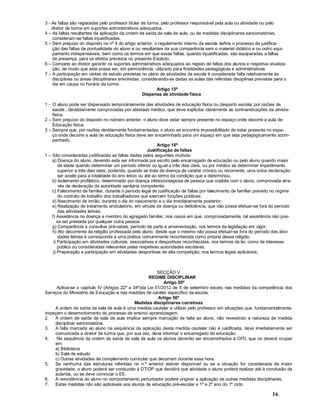 16
3 - As faltas são registadas pelo professor titular de turma, pelo professor responsável pela aula ou atividade ou pelo
diretor de turma em suportes administrativos adequados.
4 As faltas resultantes da aplicação da ordem de saída da sala de aula, ou de medidas disciplinares sancionatórias,
consideram-se faltas injustificadas.
5 Sem prejuízo do disposto no nº 4 do artigo anterior, o regulamento interno da escola define o processo de justifica-
ção das faltas de pontualidade do aluno e ou resultantes da sua comparência sem o material didático e ou outro equi-
pamento indispensáveis, bem como os termos em que essas faltas, quando injustificadas, são equiparadas a faltas
de presença, para os efeitos previstos no presente Estatuto.
6 Compete ao diretor garantir os suportes administrativos adequados ao registo de faltas dos alunos e respetiva atualiza-
ção, de modo que este possa ser, em permanência, utilizado para finalidades pedagógicas e administrativas.
7 A participação em visitas de estudo previstas no plano de atividades da escola é considerada falta relativamente às
disciplinas ou áreas disciplinares envolvidas, considerando-se dadas as aulas das referidas disciplinas previstas para o
dia em causa no horário da turma.
Artigo 15º
Dispensa de atividade fisica
1 - O aluno pode ser dispensado temporáriamente das atividades de educação fisica ou desporto escolar por razões de
saúde , deviddamente comprovadas por atestado médico, que deve explicitar claramente as contraindicações da ativida-
fisica.
2 Sem prejuízo do disposto no número anterior, o aluno deve estar sempre presente no espaço onde decorre a aula de
Educação fisica.
3 Sempre que, por razões devidamente fundamentadas, o aluno se encontre impossibilitado de estar presente no espa-
ço onde decorre a aula de educação fisica deve ser encaminhado para um espaço em que seja pedagogicamente acom-
panhado.
Artigo 16º
Justificação de faltas
1 São consideradas justificadas as faltas dadas pelos seguintes motivos:
a) Doença do aluno, devendo esta ser informada por escrito pelo encarregado de educação ou pelo aluno quando maior
de idade quando determinar um período inferior ou igual a três dias úteis, ou por médico se determinar impedimento
superior a três dias úteis, podendo, quando se trate de doença de caráter crónico ou recorrente, uma única declaração
ser aceite para a totalidade do ano letivo ou até ao termo da condição que a determinou;
b) Isolamento profilático, determinado por doença infetocontagiosa de pessoa que coabite com o aluno, comprovada atra-
vés de declaração da autoridade sanitária competente;
c) Falecimento de familiar, durante o período legal de justificação de faltas por falecimento de familiar previsto no regime
do contrato de trabalho dos trabalhadores que exercem funções públicas;
d) Nascimento de irmão, durante o dia do nascimento e o dia imediatamente posterior;
e) Realização de tratamento ambulatório, em virtude de doença ou deficiência, que não possa efetuar-se fora do período
das aitividades letivas;
f) Assistência na doença a membro do agregado familiar, nos casos em que, comprovadamente, tal assistência não pos-
sa ser prestada por qualquer outra pessoa.
g) Comparência a consultas pré-natais, período de parto e amamentação, nos termos da legislação em vigor.
h) Ato decorrente da religião professada pelo aluno, desde que o mesmo não possa efetuar-se fora do período das ativi-
dades letivas e corresponda a uma prática comummente reconhecida como própria dessa religião.
i) Participação em atividades culturais, associativas e desportivas reconhecidas, nos termos da lei, como de interesse
público ou consideradas relevantes pelas respetivas autoridades escolares;
j) Preparação e participação em atividades desportivas de alta competição, nos termos legais aplicáveis;
SECÇÃO V
REGIME DISCIPLINAR
Artigo 55º
Aplica-se o capítulo IV (Artigos 22º a 34º)da Lei 51/2012 de 5 de setembro exceto nas medidas da competência dos
Serviços do Ministério de Educação e nas medidas de caráter específico da escola.
Artigo 56º
Medidas disciplinares corretivas
A ordem de saída da sala de aula é uma medida cautelar a utilizar pelo professor em situações que, fundamentalmente,
impeçam o desenvolvimento do processo de ensino/ aprendizagem.
2. A ordem de saída da sala de aula implica sempre marcação de falta ao aluno, não revestindo a natureza de medida
disciplinar sancionatória.
3. A falta marcada ao aluno na sequência da aplicação desta medida cautelar não é justificada, deve imediatamente ser
comunicada a diretor de turma que, por sua vez, deve informar o encarregado de educação.
4. Na sequência da ordem de saída de sala de aula os alunos deverão ser encaminhados à OITL que os deverá ocupar
em:
a) Biblioteca
b) Sala de estudo
c) Outras atividades de complemento curricular que decorram durante essa hora.
5. Se nenhuma das estruturas referidas no n.º anterior estiver disponível ou se a situação for considerada de maior
gravidade, o aluno poderá ser conduzido à DT/DP que decidirá que atividade o aluno poderá realizar até à conclusão da
aula/dia, ou se deve convocar o EE.
6. A reincidência do aluno no comportamento perturbador poderá originar a aplicação de outras medidas disciplinares.
7. Estas medidas não são aplicáveis aos alunos de educação pré-escolar e 1º e 2º ano do 1º ciclo.
 