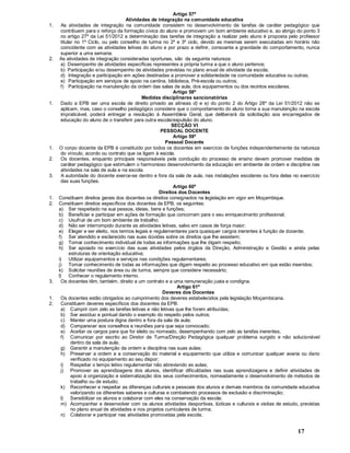 17
Artigo 57º
Atividades de integração na comunidade educativa
1. As atividades de integração na comunidade consistem no desenvolvimento de tarefas de caráter pedagógico que
contribuem para o reforço da formação cívica do aluno e promovem um bom ambiente educativo e, ao abrigo do ponto 3
no artigo 27º da Lei 51/2012 a determinação das tarefas de integração a realizar pelo aluno é proposta pelo professor
titular no 1º Ciclo, ou pelo conselho de turma no 2º e 3º ciclo, devido as mesmas serem executadas em horário não
coincidente com as atividades letivas do aluno e por prazo a definir, consoante a gravidade do comportamento, nunca
superior a uma semana.
2. As atividades de integração consideradas oportunas, são da seguinte natureza:
a) Desempenho de atividades específicas representes a própria turma a que o aluno pertence;
b) Participação e/ou desempenho de atividades previstas no plano anual de atividade da escola;
d) Integração e participação em ações destinadas a promover a solidariedade na comunidade educativa ou outras;
e) Participação em serviços de apoio na cantina, biblioteca, Pré-escola ou outros;
f) Participação na manutenção da ordem das salas de aula, dos equipamentos ou dos recintos escolares.
Artigo 58º
Medidas disciplinares sancionatórias
1. Dado a EPB ser uma escola de direito privado as alíneas d) e e) do ponto 2 do Artigo 28º da Lei 51/2012 não se
aplicam, mas, caso o conselho pedagógico considere que o comportamento do aluno torna a sua manutenção na escola
impraticável, poderá entregar a resolução à Assembleia Geral, que deliberará da solicitação aos encarregados de
educação do aluno de o transferir para outra escola/expulsão do aluno.
SECÇÃO VI
PESSOAL DOCENTE
Artigo 59º
Pessoal Docente
1. O corpo docente da EPB é constituído por todos os docentes em exercício de funções independentemente da natureza
do vínculo, acordo ou contrato que os ligam à escola.
2. Os docentes, enquanto principais responsáveis pela condução do processo de ensino devem promover medidas de
caráter pedagógico que estimulem o harmonioso desenvolvimento da educação em ambiente de ordem e disciplina nas
atividades na sala de aula e na escola.
3. A autoridade do docente exerce-se dentro e fora da sala de aula, nas instalações escolares ou fora delas no exercício
das suas funções.
Artigo 60º
Direitos dos Docentes
1. Constituem direitos gerais dos docentes os direitos consignados na legislação em vigor em Moçambique.
2. Constituem direitos específicos dos docentes da EPB, os seguintes:
a) Ser respeitado na sua pessoa, ideias, bens e funções;
b) Beneficiar e participar em ações de formação que concorram para o seu enriquecimento profissional;
c) Usufruir de um bom ambiente de trabalho;
d) Não ser interrompido durante as atividades letivas, salvo em casos de força maior;
e) Eleger e ser eleito, nos termos legais e regulamentares para quaisquer cargos inerentes à função de docente;
f) Ser atendido e esclarecido nas suas dúvidas sobre os direitos que lhe assistem;
g) Tomar conhecimento individual de todas as informações que lhe digam respeito;
h) Ser apoiado no exercício das suas atividades pelos órgãos da Direção, Administração e Gestão e ainda pelas
estruturas de orientação educativa;
i) Utilizar equipamentos e serviços nas condições regulamentares;
j) Tomar conhecimento de todas as informações que digam respeito ao processo educativo em que estão inseridos;
k) Solicitar reuniões de área ou de turma, sempre que considere necessário;
l) Conhecer o regulamento interno.
3. Os docentes têm, também, direito a um contrato e a uma remuneração justa e condigna.
Artigo 61º
Deveres dos Docentes
1. Os docentes estão obrigados ao cumprimento dos deveres estabelecidos pela legislação Moçambicana.
2. Constituem deveres específicos dos docentes da EPB:
a) Cumprir com zelo as tarefas letivas e não letivas que lhe forem atribuídas;
b) Ser assíduo e pontual dando o exemplo do respeito pelos outros;
c) Manter uma postura digna dentro e fora da sala de aula;
d) Comparecer aos conselhos e reuniões para que seja convocado;
e) Aceitar os cargos para que for eleito ou nomeado, desempenhando com zelo as tarefas inerentes;
f) Comunicar por escrito ao Diretor de Turma/Direção Pedagógica qualquer problema surgido e não solucionável
dentro da sala de aula;
g) Garantir a manutenção da ordem e disciplina nas suas aulas;
h) Preservar a ordem e a conservação do material e equipamento que utiliza e comunicar qualquer avaria ou dano
verificado no equipamento ao seu dispor;
i) Respeitar o tempo letivo regulamentar não abreviando as aulas;
j) Promover as aprendizagens dos alunos, identificar dificuldades nas suas aprendizagens e definir atividades de
apoio à organização e sistematização dos seus conhecimentos, nomeadamente o desenvolvimento de métodos de
trabalho ou de estudo;
k) Reconhecer e respeitar as diferenças culturais e pessoais dos alunos e demais membros da comunidade educativa
valorizando os diferentes saberes e culturas e combatendo processos de exclusão e discriminação;
l) Sensibilizar os alunos e colaborar com eles na conservação da escola;
m) Acompanhar e desenvolver com os alunos atividades desportivas, lúdicas e culturais e visitas de estudo, previstas
no plano anual de atividades e nos projetos curriculares de turma;
n) Colaborar e participar nas atividades promovidas pela escola;
 
