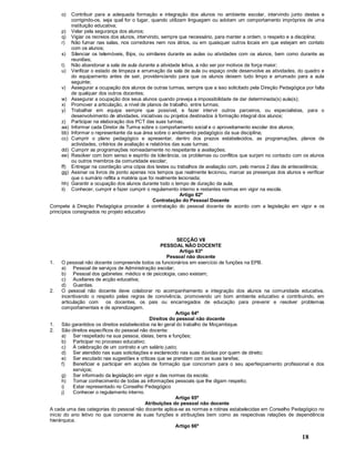 18
o) Contribuir para a adequada formação e integração dos alunos no ambiente escolar, intervindo junto destes e
corrigindo-os, seja qual for o lugar, quando utilizam linguagem ou adotam um comportamento impróprios de uma
instituição educativa;
p) Velar pela segurança dos alunos;
q) Vigiar os recreios dos alunos, intervindo, sempre que necessário, para manter a ordem, o respeito e a disciplina;
r) Não fumar nas salas, nos corredores nem nos átrios, ou em quaisquer outros locais em que estejam em contato
com os alunos;
s) Silenciar os telemóveis, Bips, ou similares durante as aulas ou atividades com os alunos, bem como durante as
reuniões;
t) Não abandonar a sala de aula durante a atividade letiva, a não ser por motivos de força maior;
u) Verificar o estado de limpeza e arrumação da sala de aula ou espaço onde desenvolve as atividades, do quadro e
do equipamento antes de sair, providenciando para que os alunos deixem tudo limpo e arrumado para a aula
seguinte;
v) Assegurar a ocupação dos alunos de outras turmas, sempre que a isso solicitado pela Direção Pedagógica por falta
de qualquer dos outros docentes;
w) Assegurar a ocupação dos seus alunos quando preveja a impossibilidade de dar determinada(s) aula(s);
x) Promover a articulação, a nível de planos de trabalho, entre turmas;
y) Trabalhar em equipa sempre que possível, e fazer intervir outros parceiros, ou especialistas, para o
desenvolvimento de atividades, iniciativas ou projetos destinados à formação integral dos alunos;
z) Participar na elaboração dos PCT das suas turmas;
aa) Informar cada Diretor de Turma sobre o comportamento social e o aproveitamento escolar dos alunos;
bb) Informar o representante da sua área sobre o andamento pedagógico da sua disciplina;
cc) Cumprir o plano pedagógico e apresentar, dentro dos prazos estabelecidos, as programações, planos de
actividades, critérios de avaliação e relatórios das suas turmas;
dd) Cumprir as programações nomeadamente no respeitante a avaliações;
ee) Resolver com bom senso e espírito de tolerância, os problemas ou conflitos que surjam no contacto com os alunos
ou outros membros da comunidade escolar;
ff) Entregar na coordeção uma cópia dos testes ou trabalhos de avaliação com, pelo menos 2 dias de antecedência;
gg) Assinar os livros de ponto apenas nos tempos que realmente lecionou, marcar as presenças dos alunos e verificar
que o sumário reflita a matéria que foi realmente lecionada;
hh) Garantir a ocupação dos alunos durante todo o tempo de duração da aula;
ii) Conhecer, cumprir e fazer cumprir o regulamento interno e restantes normas em vigor na escola.
Artigo 62º
Contratação do Pessoal Docente
Compete à Direção Pedagógica proceder à contratação do pessoal docente de acordo com a legislação em vigor e os
princípios consignados no projeto educativo
SECÇÃO VII
PESSOAL NÃO DOCENTE
Artigo 63º
Pessoal não docente
1. O pessoal não docente compreende todos os funcionários em exercício de funções na EPB.
a) Pessoal de serviços de Administração escolar;
b) Pessoal dos gabinetes: médico e de psicologia, caso existam;
c) Auxiliares de acção educativa;
d) Guardas.
2. O pessoal não docente deve colaborar no acompanhamento e integração dos alunos na comunidade educativa,
incentivando o respeito pelas regras de convivência, promovendo um bom ambiente educativo e contribuindo, em
articulação com os docentes, os pais ou encarregados de educação para prevenir e resolver problemas
comportamentais e de aprendizagem.
Artigo 64º
Direitos do pessoal não docente
1. São garantidos os direitos estabelecidos na lei geral do trabalho de Moçambique.
2. São direitos específicos do pessoal não docente:
a) Ser respeitado na sua pessoa, ideias, bens e funções;
b) Participar no processo educativo;
c) À celebração de um contrato e um salário justo;
d) Ser atendido nas suas solicitações e esclarecido nas suas dúvidas por quem de direito;
e) Ser escutado nas sugestões e criticas que se prendam com as suas tarefas;
f) Beneficiar e participar em acções de formação que concorram para o seu aperfeiçoamento profissional e dos
serviços;
g) Ser informado da legislação em vigor e das normas da escola;
h) Tomar conhecimento de todas as informações pessoais que lhe digam respeito;
i) Estar representado no Conselho Pedagógico
j) Conhecer o regulamento interno.
Artigo 65º
Atribuições do pessoal não docente
A cada uma das categorias do pessoal não docente aplica-se as normas e rotinas estabelecidas em Conselho Pedagógico no
início do ano letivo no que concerne às suas funções e atribuições bem como as respectivas relações de dependência
hierárquica.
Artigo 66º
 