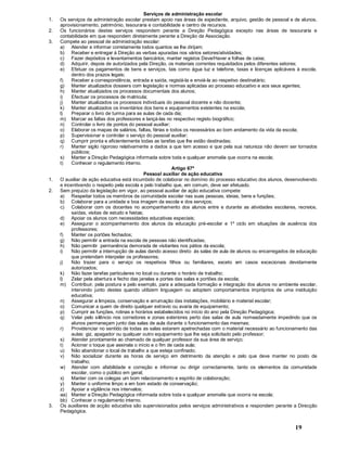 19
Serviços de administração escolar
1. Os serviços de administração escolar prestam apoio nas áreas de expediente, arquivo, gestão de pessoal e de alunos,
aprovisionamento, património, tesouraria e contabilidade e centro de recursos.
2. Os funcionários destes serviços respondem perante a Direção Pedagógica excepto nas áreas de tesouraria e
contabilidade em que respondem diretamente perante a Direção da Associação.
3. Compete ao pessoal de administração escolar:
a) Atender e informar corretamente todos quantos se lhe dirijam;
b) Receber e entregar à Direção as verbas apuradas nos vários setores/atividades;
c) Fazer depósitos e levantamentos bancários; manter registos Deve/Haver e folhas de caixa;
d) Adquirir, depois de autorizados pela Direção, os materiais correntes requisitados pelos diferentes setores;
e) Efetuar os pagamentos de bens e serviços, tais como água luz e telefone, taxas e licenças aplicáveis à escola,
dentro dos prazos legais;
f) Receber a correspondência, entrada e saída, registá-la e enviá-la ao respetivo destinatário;
g) Manter atualizados dossiers com legislação e normas aplicadas ao processo educativo e aos seus agentes;
h) Manter atualizados os processos documentais dos alunos;
i) Efectuar os processos de matricula;
j) Manter atualizados os processos individuais do pessoal docente e não docente;
k) Manter atualizados os inventários dos bens e equipamentos existentes na escola;
l) Preparar o livro de turma para as aulas de cada dia;
m) Marcar as faltas dos professores e lançá-las no respectivo registo biográfico;
n) Controlar o livro de pontos do pessoal auxiliar;
o) Elaborar os mapas de salários, faltas, férias e todos os necessários ao bom andamento da vida da escola;
p) Supervisionar e controlar o serviço do pessoal auxiliar;
q) Cumprir pronta e eficientemente todas as tarefas que lhe estão destinadas;
r) Manter sigilo rigoroso relativamente a dados a que tem acesso e que pela sua natureza não devem ser tornados
públicos;
s) Manter a Direção Pedagógica informada sobre toda e qualquer anomalia que ocorra na escola;
t) Conhecer o regulamento interno.
Artigo 67º
Pessoal auxiliar de ação educativa
1. O auxiliar de ação educativa está incumbido de colaborar no domínio do processo educativo dos alunos, desenvolvendo
e incentivando o respeito pela escola e pelo trabalho que, em comum, deve ser efetuado.
2. Sem prejuízo da legislação em vigor, ao pessoal auxiliar de ação educativa compete:
a) Respeitar todos os membros da comunidade escolar nas suas pessoas, ideias, bens e funções;
b) Colaborar para a unidade e boa imagem da escola e dos serviços;
c) Colaborar com os docentes no acompanhamento dos alunos entre e durante as atividades escolares, recreios,
saídas, visitas de estudo e festas;
d) Apoiar os alunos com necessidades educativas especiais;
e) Assegurar o acompanhamento dos alunos da educação pré-escolar e 1º ciclo em situações de ausência dos
professores;
f) Manter os portões fechados;
g) Não permitir a entrada na escola de pessoas não identificadas;
h) Não permitir permanência demorada de visitantes nos pátios da escola;
i) Não permitir a interrupção de aulas dando acesso direto às salas de aula de alunos ou encarregados de educação
que pretendam interpelar os professores;
j) Não trazer para o serviço os respetivos filhos ou familiares, exceto em casos excecionais devidamente
autorizados;
k) Não fazer tarefas particulares no local ou durante o horário de trabalho;
l) Zelar pela abertura e fecho das janelas e portas das salas e portões da escola;
m) Contribuir, pela postura e pelo exemplo, para a adequada formação e integração dos alunos no ambiente escolar,
intervindo junto destes quando utilizem linguagem ou adoptem comportamentos impróprios de uma instituição
educativa;
n) Assegurar a limpeza, conservação e arrumação das instalações, mobiliário e material escolar;
o) Comunicar a quem de direito qualquer extravio ou avaria de equipamento;
p) Cumprir as funções, rotinas e horários estabelecidos no início do ano pela Direção Pedagógica;
q) Velar pelo silêncio nos corredores e zonas exteriores perto das salas de aula nomeadamente impedindo que os
alunos permaneçam junto das salas de aula durante o funcionamento das mesmas;
r) Providenciar no sentido de todas as salas estarem apetrechadas com o material necessário ao funcionamento das
aulas: giz, apagador ou qualquer outro equipamento que lhe seja solicitado pelo professor;
s) Atender prontamente ao chamado de qualquer professor da sua área de serviço;
t) Acionar o toque que assinala o início e o fim de cada aula;
u) Não abandonar o local de trabalho a que esteja confinado;
v) Não socializar durante as horas de serviço em detrimento da atenção e zelo que deve manter no posto de
trabalho;
w) Atender com afabilidade e correção e informar ou dirigir correctamente, tanto os elementos da comunidade
escolar, como o público em geral;
x) Manter com os colegas um bom relacionamento e espírito de colaboração;
y) Manter o uniforme limpo e em bom estado de conservação;
z) Apoiar a vigilância nos intervalos;
aa) Manter a Direção Pedagógica informada sobre toda e qualquer anomalia que ocorra na escola;
bb) Conhecer o regulamento interno.
3. Os auxiliares de acção educativa são supervisionados pelos serviços administrativos e respondem perante a Direcção
Pedagógica.
 