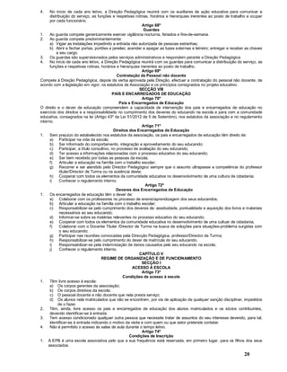 20
4. No início de cada ano letivo, a Direção Pedagógica reunirá com os auxiliares de ação educativa para comunicar a
distribuição do serviço, as funções e respetivas rotinas, horários e hierarquias inerentes ao posto de trabalho a ocupar
por cada funcionário.
Artigo 68º
Guardas
1. Ao guarda compete genericamente exercer vigilância nocturna, feriados e fins-de-semana.
2. Ao guarda compete predominantemente:
a) Vigiar as instalações impedindo a entrada não autorizada de pessoas estranhas;
b) Abrir e fechar portas, portões e janelas; acender e apagar as luzes externas e letreiro; entregar e receber as chaves
a seu cargo.
3. Os guardas são supervisionados pelos serviços administrativos e respondem perante a Direção Pedagógica.
4. No início de cada ano letivo, a Direção Pedagógica reunirá com os guardas para comunicar a distribuição do serviço, as
funções e respetivas rotinas, horários e hierarquias inerentes ao posto de trabalho.
Artigo 69º
Contratação de Pessoal não docente
Compete à Direção Pedagógica, depois da verba aprovada pela Direção, efectuar a contratação do pessoal não docente, de
acordo com a legislação em vigor, os estatutos da Associação e os princípios consignados no projeto educativo.
SECÇÃO VIII
PAIS E ENCARREGADOS DE EDUCAÇÃO
Artigo 70º
Pais e Encarregados de Educação
O direito e o dever de educação compreendem a capacidade de intervenção dos pais e encarregados de educação no
exercício dos direitos e a responsabilidade no cumprimento dos deveres do educando na escola e para com a comunidade
educativa, consagrados na lei (Artigo 43º da Lei 51/2012 de 5 de Setembro), nos estatutos da associação e no regulamento
interno.
Artigo 71º
Direitos dos Encarregados de Educação
1. Sem prejuízo do estabelecido nos estatutos da associação, os pais e encarregados de educação têm direito de:
a) Participar na vida da escola;
b) Ser informado do comportamento, integração e aproveitamento do seu educando;
c) Participar, a título consultivo, no processo de avaliação do seu educando;
d) Ter acesso a informações relacionadas com o processo educativo do seu educando;
e) Ser bem recebido por todas as pessoas da escola;
f) Articular a educação na família com o trabalho escolar;
g) Recorrer e ser atendido pelo Director Pedagógico sempre que o assunto ultrapasse a competência do professor
titular/Director de Turma ou na ausência deste;
h) Cooperar com todos os elementos da comunidade educativa no desenvolvimento de uma cultura de cidadania;
i) Conhecer o regulamento interno.
Artigo 72º
Deveres dos Encarregados de Educação
1. Os encarregados de educação têm o dever de:
a) Colaborar com os professores no processo de ensino/aprendizagem dos seus educandos;
b) Articular a educação na família com o trabalho escolar;
c) Responsabilizar-se pelo cumprimento dos deveres de: assiduidade, pontualidade e aquisição dos livros e materiais
necessários ao seu educando;
d) Informar-se sobre as matérias relevantes no processo educativo do seu educando;
e) Cooperar com todos os elementos da comunidade educativa no desenvolvimento de uma cultuar de cidadania;
f) Colaborar com o Docente Titular /Director de Turma na busca de soluções para situações-problema surgidas com
o seu educando;
g) Participar nas reuniões convocadas pela Direcção Pedagógica, professor/Director de Turma;
h) Responsabilizar-se pelo cumprimento do dever de matrícula do seu educando;
i) Responsabilizar-se pela indemnização de danos causados pelo seu educando na escola;
j) Conhecer o regulamento interno.
CAPÍTULO V
REGIME DE ORGANIZAÇÃO E DE FUNCIONAMENTO
SECÇÃO I
ACESSO À ESCOLA
Artigo 73º
Condições de acesso à escola
1. Têm livre acesso à escola:
a) Os corpos gerentes da associação;
b) Os corpos diretivos da escola;
c) O pessoal docente e não docente que nela presta serviço;
d) Os alunos nela matriculados que não se encontrem, por via de aplicação de qualquer sanção disciplinar, impedidos
de o fazer.
2. Têm, ainda, livre acesso os pais e encarregados de educação dos alunos matriculados e os sócios contribuintes,
devendo identificar-se à entrada.
3. Tem acesso condicionado qualquer outra pessoa que necessite tratar de assuntos do seu interesse devendo, para tal,
identificar-se à entrada indicando o motivo da visita e com quem ou que setor pretende contatar.
4. Não é permitido o acesso às salas de aula durante o tempo letivo.
Artigo 74º
Condições de Inscrição
1. A EPB é uma escola associativa pelo que a sua frequência está reservada, em primeiro lugar, para os filhos dos seus
associados.
 