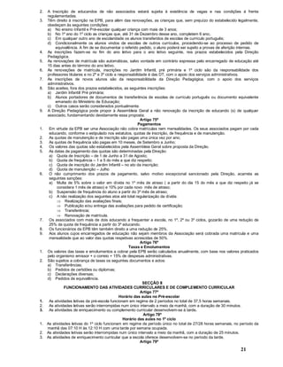 21
2. A Inscrição de educandos de não associados estará sujeita à existência de vagas e nas condições á frente
regulamentadas.
3. Têm direito à inscrição na EPB, para além das renovações, as crianças que, sem prejuízo do estabelecido legalmente,
obedeçam às seguintes condições:
a) No ensino Infantil e Pré-escolar qualquer criança com mais de 3 anos;
b) No 1º ano do 1º ciclo as crianças que, até 31 de Dezembro desse ano, completem 6 ano;.
c) Em qualquer outro ano de escolaridade os alunos transferidos de escolas de currículo português;
d) Condicionalmente os alunos vindos de escolas de outros currículos, procedendo-se ao processo de pedido de
equivalência. A fim de se documentar o referido pedido, o aluno poderá ser sujeito a provas de aferição internas.
4. As inscrições fazem-se no fim do ano letivo para o ano letivo seguinte, nos prazos estabelecidos pela Direção
Pedagógica.
5. As renovações de matrícula são automáticas, salvo vontade em contrário expressa pelo encarregado de educação até
15 dias antes do término do ano letivo.
6. As renovações de matrícula, inscrições no Jardim Infantil, pré primária e 1º ciclo são da responsabilidade dos
professores titulares e no 2º e 3º ciclo a responsabilidade é das DT, com o apoio dos serviços administrativos.
7. As inscrições de novos alunos são da responsabilidade da Direção Pedagógica, com o apoio dos serviços
administrativos.
8. São aceites, fora dos prazos estabelecidos, as seguintes inscrições:
a) Jardim Infantil/ Pré primária;
b) Alunos portadores de documentos de transferência de escolas de currículo português ou documento equivalente
emanado do Ministério de Educação;
c) Outros casos serão considerados pontualmente.
9. A Direção Pedagógica pode propor à Assembleia Geral a não renovação da inscrição de educando (s) de qualquer
associado, fundamentando devidamente essa proposta.
Artigo 75º
Pagamentos
1. Em virtude da EPB ser uma Associação não cobra matrículas nem mensalidades. Os seus associados pagam por cada
educando, conforme o estipulado nos estatutos, quotas de inscrição, de frequência e de manutenção.
2. As quotas de manutenção e de inscrição são pagas uma única vez por ano;
3. As quotas de frequência são pagas em 10 meses, de Setembro a Junho;
4. Os valores das quotas são estabelecidos pela Assembleia Geral sobre proposta da Direção.
5. As datas de pagamento das quotas são determinadas pela Direção:
a) Quota de Inscrição de 1 de Junho a 31 de Agosto;
b) Quota de frequência 1 a 5 do mês a que diz respeito;
c) Quota de inscrição do Jardim Infantil no ato da inscrição;
d) Quota de manutenção Julho
6. O não cumprimento dos prazos de pagamento, salvo motivo excepcional sancionado pela Direção, acarreta as
seguintes sanções:
a) Multa de 5% sobre o valor em dívida no 1º mês de atraso ( a partir do dia 15 do mês a que diz respeito já se
considera 1 mês de atraso) e 10% por cada novo mês de atraso;
b) Suspensão de frequência do aluno a partir do 3º mês de atraso;
c) A não realização dos seguintes atos até total regularização da dívida:
Þ Realização das avaliações finais;
Þ Publicação e/ou entrega das avaliações para pedido de certificação;
Þ Transferência;
Þ Renovação de matrícula.
7. Os associados com mais de dois educando a frequentar a escola, no 1º, 2º ou 3º ciclos, gozarão de uma redução de
25% da quota de frequência a partir do 3º educando.
8. Os funcionários da EPB têm também direito a uma redução de 25%.
9. Aos alunos cujos encarregados de educação não sejam membros da Associação será cobrada uma matrícula e uma
mensalidade que ao valor das quotas respetivas acrescidas de 50%.
Artigo 76º
Taxas e Emolumentos
1. Os valores das taxas e emolumentos a cobrar pela EPB serão calculados anualmente, com base nos valores praticados
pelo organismo emissor + o correio + 15% de despesas administrativas.
2. São sujeitos a cobrança de taxas os seguintes documentos e actos:
a) Transferências;
b) Pedidos de certidões ou diplomas;
c) Declarações diversas;
d) Pedidos de equivalência.
SECÇÃO II
FUNCIONAMENTO DAS ATIVIDADES CURRICULARES E DE COMPLEMENTO CURRICULAR
Artigo 77º
Horário das aulas no Pré-escolar
1. As atividades letivas da pré-escola funcionam em regime de 2 períodos no total de 37,5 horas semanais.
2. As atividades letivas serão interrompidas num único intervalo a meio da manhã, com a duração de 30 minutos.
3. As atividades de enriquecimento ou complemento curricular desenvolvem-se à tarde.
Artigo 78º
Horário das aulas no 1º ciclo
1. As atividades letivas do 1º ciclo funcionam em regime de período único no total de 27/28 horas semanais, no período da
manhã das 07:10 H às 12:10 H com uma tarde por semana ocupada.
2. As atividades letivas serão interrompidas num único intervalo a meio da manhã, com a duração de 25 minutos.
3. As atividades de enriquecimento curricular que a escola oferece desenvolvem-se no período da tarde.
Artigo 79º
 