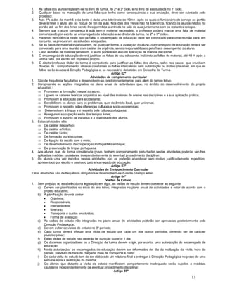 23
1. As faltas dos alunos registam-se no livro de turma, no 2º e 3º ciclo, e no livro de assiduidade no 1º ciclo.
2. Qualquer lapso na marcação de uma falta que tenha como consequência a sua anulação, deve ser rubricada pelo
professor.
3. Nas 1ªs aulas da manhã e da tarde é dada uma tolerância de 10mn após os quais o funcionário de serviço ao portão
deverá reter o aluno até ao toque de fim da aula. Nos dias dos Hinos não há tolerância, ficando os alunos retidos no
portão até ao fim dos hinos sendo-lhes permitida a entrada na sala de aula juntamente com os restantes colegas.
4. Sempre que o aluno compareça à aula sem o material necessário, o professor poderá marcar uma falta de material
comunicando por escrito ao encarregado de educação e ao diretor de turma, no 2º e 3º ciclos.
5. Havendo reincidência neste tipo de falta, o encarregado de educação deve ser convocado para uma reunião para, em
conjunto, se procurarem as soluções adequadas.
6. Se as faltas de material inviabilizarem, de qualquer forma, a avaliação do aluno, o encarregado de educação deverá ser
convocado para uma reunião com caráter de urgência, sendo responsabilizado pelo fraco desempenho do aluno.
7. Caso as faltas de material persistam, o aluno poderá ser alvo de aplicação de medida disciplinar.
8. O encarregado de educação deverá justificar as faltas do seu educando, incluindo as faltas de material, até 48 H após a
última falta, por escrito em impresso próprio.
9. O diretor/professor titular de turma é competente para justificar as faltas dos alunos, salvo nos casos que envolvam
dúvidas de : comportamento; atrasos constantes ou faltas intercalares sem autorização ou motivo plausível, em que as
faltas serão levadas à Direção Pedagógica e, se necessário, debatidas em Conselho de Turma.
Artigo 82º
Atividades de complemento curricular
1. São de frequência facultativa e desenvolvem-se, predominantemente, para alem do tempo letivo.
2. Compreende as acções integradas no plano anual de actividades que, no âmbito do desenvolvimento do projeto
educativo,:
Þ Promovam a formação integral do aluno;
Þ Liguem os saberes teóricos adquiridos ao nível das matérias de ensino nas disciplinas e a sua aplicação prática;
Þ Promovam a educação para a cidadania;
Þ Sensibilizem os alunos para os problemas, quer de âmbito local, quer universal;
Þ Promovam o respeito pelas diferenças culturais e socio-económicas;
Þ Desenvolvam a língua e o respeito pela cultura portuguesa;
Þ Assegurem a ocupação sadia dos tempos livres;
Þ Promovam o espírito de iniciativa e a criatividade dos alunos.
3. Estas atividades são:
Þ De caráter desportivo;
Þ De caráter artístico;
Þ De caráter lúdico;
Þ De formação pluridisciplinar;
Þ De ligação da escola com o meio;
Þ De desenvolvimento da cooperação Portugal/Moçambique;
Þ De preservação da língua portuguesa.
4. Aos alunos que, de forma considerada grave, tenham comportamento perturbador nestas atividades poderão ser-lhes
aplicadas medidas cautelares, independentemente do eventual procedimento disciplinar.
5. Os alunos uma vez inscritos nestas atividades não as poderão abandonar sem motivo justificadamente impeditivo,
apresentado por escrito e assinado pelo encarregado de educação.
Artigo 83º
Atividades de Enriquecimento Curricular
Estas atividades são de frequência obrigatória e desenvolvem-se durante o tempo letivo.
Artigo 84º
Visitas de Estudo
1. Sem prejuízo no estabelecido na legislação em vigor, as visitas de estudo devem obedecer ao seguinte:
a) Devem ser planificadas no início do ano letivo, integradas no plano anual de actividades e estar de acordo com o
projeto educativo;
b) A planificação deverá conter:
· Objetivos;
· Responsáveis;
· Intervenientes;
· Itinerário;
· Transporte e custos envolvidos;
· Forma de avaliação
c) As visitas de estudo não integradas no plano anual de atividades poderão ser aprovadas posteriormente pela
Direcção Pedagógica;
d) Devem evitar-se visitas de estudo no 3º período;
e) Cada turma deverá efetuar uma visita de estudo por cada um dos outros períodos, devendo ser de carácter
pluridisciplinar;
f) Estas visitas de estudo não deverão ter duração superior 1 dia;
g) Os docentes organizadores ou a Direcção de turma devem exigir, por escrito, uma autorização do encarregado de
educação;
h) Nesta autorização, os encarregados de educação devem ser informados de: dia da realização da visita, hora da
partida, previsão da hora de chegada, meio de transporte e custo;
i) De cada visita de estudo tem de ser elaborado um relatório final a entregar à Direcção Pedagógica no prazo de uma
semana após a realização da mesma;
j) Os alunos que durante a visita de estudo manifestem comportamento inadequado serão sujeitos a medidas
cautelares independentemente de eventual procedimento disciplinar.
Artigo 85º
 