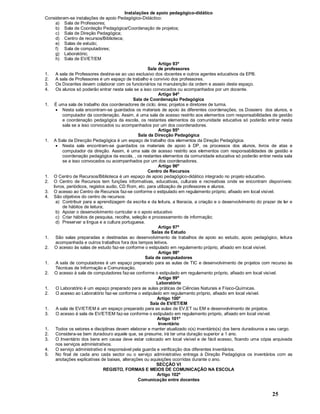 25
Instalações de apoio pedagógico-didático
Consideram-se instalações de apoio Pedagógico-Didáctico:
a) Sala de Professores;
b) Sala de Coordeção Pedagógica/Coordenação de projetos;
c) Sala de Direção Pedagógica;
d) Centro de recursos/Biblioteca;
e) Salas de estudo;
f) Sala de computadores;
g) Laboratório;
h) Sala de EV/ET/EM
Artigo 93º
Sala de professores
1. A sala de Professores destina-se ao uso exclusivo dos docentes e outros agentes educativos da EPB.
2. A sala de Professores é um espaço de trabalho e convívio dos professores.
3. Os Docentes devem colaborar com os funcionários na manutenção da ordem e asseio deste espaço.
4. Os alunos só poderão entrar nesta sala se a isso convocados ou acompanhados por um docente.
Artigo 94º
Sala de Coordenação Pedagógica
1. É uma sala de trabalho dos coordenadores de ciclo; área; projetos e diretores de turma.
· Nesta sala encontram-se guardados os materiais de apoio às diferentes coordenações, os Dossiers dos alunos, e
computador da coordenação. Assim, é uma sala de acesso restrito aos elementos com responsabilidades de gestão
e coordenação pedagógica da escola, os restantes elementos da comunidade educativa só poderão entrar nesta
sala se a isso convocados ou acompanhados por um dos coordenadores.
Artigo 95º
Sala da Direcção Pedagógica
1. A Sala da Direcção Pedagógica é um espaço de trabalho dos elementos da Direção Pedagógica.
· Nesta sala encontram-se guardados os materiais de apoio à DP, os processos dos alunos, livros de atas e
computador da direção. Assim, é uma sala de acesso restrito aos elementos com responsabilidades de gestão e
coordenação pedagógica da escola, , os restantes elementos da comunidade educativa só poderão entrar nesta sala
se a isso convocados ou acompanhados por um dos coordenadores.
Artigo 96º
Centro de Recursos
1. O Centro de Recursos/Biblioteca é um espaço de apoio pedagógico-didático integrado no projeto educativo.
2. O Centro de Recursos tem funções informativas, educativas, culturais e recreativas onde se encontram disponíveis:
livros, periódicos, registos audio, CD Rom, etc. para utilização de professores e alunos.
3. O acesso ao Centro de Recursos faz-se conforme o estipulado em regulamento próprio, afixado em local visível.
4. São objetivos do centro de recursos:
a) Contribuir para a aprendizagem da escrita e da leitura, a literacia, a criação e o desenvolvimento do prazer de ler e
de hábitos de leitura;
b) Apoiar o desenvolvimento curricular e o apoio educativo
c) Criar hábitos de pesquisa, recolha, seleção e processamento de informação;
d) Preservar a língua e a cultura portuguesa.
Artigo 97ª
Salas de Estudo
1. São salas preparadas e destinadas ao desenvolvimento de trabalhos de apoio ao estudo, apoio pedagógico, leitura
acompanhada e outros trabalhos fora dos tempos letivos.
2. O acesso às salas de estudo faz-se conforme o estipulado em regulamento próprio, afixado em local visível.
Artigo 98º
Sala de computadores
1. A sala de computadores é um espaço preparado para as aulas de TIC e desenvolvimento de projetos com recurso às
Técnicas de Informação e Comunicação.
2. O acesso à sala de computadores faz-se conforme o estipulado em regulamento próprio, afixado em local visível.
Artigo 99º
Laboratório
1. O Laboratório é um espaço preparado para as aulas práticas de Ciências Naturais e Físico-Químicas.
2. O acesso ao Laboratório faz-se conforme o estipulado em regulamento próprio, afixado em local visível.
Artigo 100º
Sala de EV/ET/EM
1. A sala de EV/ET/EM é um espaço preparado para as aulas de EV,ET ou EM e desenvolvimento de projetos.
3. O acesso à sala de EV/ET/EM faz-se conforme o estipulado em regulamento próprio, afixado em local visível.
Artigo 101º
Inventário
1. Todos os setores e disciplinas devem elaborar e manter atualizado o(s) inventário(s) dos bens duradouros a seu cargo.
2. Considera-se bem duradouro aquele que, se presume, irá ter uma duração superior a 1 ano.
3. O Inventário dos bens em causa deve estar colocado em local visível e de fácil acesso, ficando uma cópia arquivada
nos serviços administrativos.
4. O serviço administrativo é responsável pela guarda e verificação dos diferentes inventários.
5. No final de cada ano cada sector ou o serviço administrativo entrega à Direção Pedagógica os inventários com as
anotações explicativas de baixas, alterações ou aquisições ocorridas durante o ano.
SECÇÃO VI
REGISTO, FORMAS E MEIOS DE COMUNICAÇÃO NA ESCOLA
Artigo 102º
Comunicação entre docentes
 