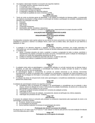 27
2. Os projetos a desenvolver deverão ir ao encontro dos seguintes objetivos:
a) A formação científica, pessoal e social dos alunos;
b) A cooperação com o meio;
c) A contínua formação e atualização dos professores;
d) A preservação da língua portuguesa;
e) A integração e aplicação dos diferentes saberes;
f) A promoção da qualidade de ensino ministrado na EPB.
Artigo 111º
Parcerias e protocolos
1. Tendo em conta os princípios gerais da Associação, o seu estatuto de instituição de interesse público, a prossecução
dos objetivos enumerados no Artigo anterior e a promoção da iniciativa e participação da sociedade, estabelecer-se-ão
parcerias com instituições nas áreas:
a) Educação;
b) Autarquicas;
c) Ação Social;
d) Cooperação Portuguesa;
e) Associações culturais, recreativas e desportivas;
f) Outras instituições públicas ou privadas de interesse para o desenvolvimento do projeto educativo da EPB.
CAPÍTULO VII
AVALIAÇÃO DAS APRENDIZAGENS DOS ALUNOS
SECÇÃO I
ENQUADRAMENTO DA AVALIAÇÃO INTERNA
Artigo 112º
Âmbito
As disposições constantes neste capítulo aplicam-se aos alunos do ensino pré-primário e dos três ciclos do ensino básico, e
estabelece os princípios a observar na avaliação interna, assim como os efeitos desta, sem prejuízo do que determina a
legislação em vigor.
Artigo 113º
Finalidades
1. A avaliação é um elemento integrante e regulador da prática educativa, permitindo uma recolha sistemática de
informações que, uma vez analisadas, apoiem a tomada de decisões adequadas à promoção da qualidade de ensino.
2. A avaliação visa:
a) Apoiar o processo educativo de modo a sustentar o sucesso e progressão de todos os alunos, permitindo o
reajustamento dos projetos curriculares da escola e de turma, nomeadamente quanto à seleção de metodologias e
recursos, em função das necessidades educativas dos alunos.
b) Certificar as diversas competências adquiridas pelo aluno, no final de cada ciclo.
c) Contribuir para melhorar a qualidade de ensino praticado na EPB.
Artigo 114º
Objeto
1. A avaliação incide sobre as aprendizagens e competências definidas no currículo nacional para as diversas áreas e
disciplinas, de cada ciclo, considerando a concretização das mesmas no projeto curricular de escola e no projeto
curricular de turma, por ano de escolaridade.
2. As aprendizagens ligadas a componentes do currículo de carácter transversal ou de natureza instrumental,
nomeadamente no âmbito da educação para a cidadania da compreensão e expressão em língua portuguesa ou da
utilização das tecnologias de informação e comunicação, constituem objeto de avaliação em todas as áreas curriculares
e disciplinas.
3. A avaliação das áreas de enriquecimento incide sobre aprendizagens e competências estabelecidas na programação e
planeamento destas áreas.
Artigo 115º
Princípios
A avaliação das aprendizagens assenta nos seguintes princípios:
a) Consistência entre os processos de avaliação e as aprendizagens e competências que se pretende o aluno
adquira, através de utilização de modos e instrumentos de avaliação diversificados, de acordo com a natureza das
aprendizagens e dos contextos em que ocorrem.
b) Primazia da avaliação formativa articulada com momentos de avaliação sumativa.
c) Valorização do aluno.
d) Transparência do processo de avaliação, nomeadamente, através da clarificação dos critérios adaptados.
e) Valorização dos processos de auto - avaliação.
Artigo 116º
Intervenientes
O processo de avaliação interna é conduzido pelo professor ou professores responsáveis pela organização do ensino e da
aprendizagem, envolvendo também:
a) Os alunos, através da auto-avaliação;
b) Os encarregados de educação;
c) Outros docentes implicados no processo de aprendizagem dos alunos.
Artigo 117º
Participação dos alunos no processo de avaliação
Os alunos dos 2º e 3º ciclos e dos 3º e 4º anos do 1º ciclo realizam no final de cada período a sua auto-avaliação formalizada
numa ficha elaborada para o efeito.
Artigo 118º
Participação dos encarregados de educação
 