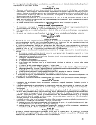 28
Os encarregados de educação participam na avaliação dos seus educandos através dos contactos com o educador/professor
titular da turma ou com o diretor de turma.
Artigo 119º
Dossier individual do aluno
1. O percurso escolar do aluno deve ser documentado de forma sistemática, num dossier individual que o acompanha ao
longo de todo o ensino básico (no ensino pré-primário também existe um Dossier que é entregue no fim do 1ºano ou
quando o aluno sai da escola) e proporciona uma visão global do processo de desenvolvimento do aluno, facilitando o
acompanhamento e intervenção adequada dos professores, encarregados de educação e, eventualmente, outros
técnicos, no processo de aprendizagem.
2. O Dossier é da responsabilidade do educador/ professor titular de turma, no 1º ciclo, e do diretor de turma, no 2º e 3º
ciclos, acompanhando o aluno sempre que este mude de estabelecimento de ensino e sendo entregue ao encarregado
de educação no termo do 3º ciclo.
3. No Dossier individual do aluno devem constar os elementos previstos na alínea o) do ponto 1 do Artigo 34º.
Artigo 120º
Acesso ao Dossier individual do aluno
1. Os professores, o encarregado de educação ou o próprio aluno, têm acesso ao Dossier na presença do educador na
pré, do professor titular da turma, no 1º ciclo, ou do diretor de turma no 2º e 3º ciclos.
2. Este acesso realiza-se entre o dia 1 de Setembro e o dia 15 de Julho, no período de atendimento aos encarregados de
educação.
3. No caso de total impedimento do professor titular ou do diretor de turma, poderá a Direção Pedagógica substituí-lo.
SECÇÃO II
PROCESSOS DE AVALIAÇÃO
Artigo 121º
Critérios de avaliação
1. No início do ano letivo, compete ao conselho pedagógico, de acordo com as orientações do currículo nacional e sem
prejuízo da legislação em vigor, definir os critérios de avaliação para cada ciclo e ano, sob proposta do conselho de
docentes, no 1º ciclo e pré, e dos departamentos curriculares no 2º e 3º ciclos.
2. A transparência necessária à avaliação dos alunos passa pela clarificação dos critérios adotados que, constituindo
referência comum, serão operacionalizados pelo educador, na pré, pelo professor titular de turma, no 1º ciclo, e pelo
conselho de turma, no 2º e 3º ciclo, no âmbito do respetivo projeto curricular de turma.
3. Neste contexto, os conselhos, de turma e de docentes, no processo de avaliação dos seus alunos devem ter em conta o
seguinte:
a) Os ritmos de evolução individual, devendo o docente pautar pelo principio da equidade respeitando os ritmos
individuais no processo ensino-aprendizagem;
b) A aquisição e compreensão de conhecimentos, devendo o docente comunicar aos alunos as intenções das ações
pedagógicas que pretende desenvolver;
c) A progressão na aprendizagem;
d) As competências a adquirir e as pré adquiridas;
e) A participação nas atividades letivas e as aprendizagens individuais e coletivas no respeito pelas regras
estabelecidas;
f) Os trabalhos de casa, o material escolar, os livros e o caderno diário;
g) A compreensão e expressão em língua Portuguesa, exigindo que cada um dos docentes, independentemente da
sua formação específica, incentive o desenvolvimento de competências no domínio da comunicação oral e escrita;
h) A utilização das novas tecnologias de informação e comunicação;
i) A consciência da cidadania que, dentro da área de formação cívica, é objecto de avaliação transversal;
j) A assiduidade e pontualidade que serão, também, avaliadas transversalmente;
4. O encarregado de educação toma conhecimento dos critérios de avaliação no primeiro atendimento subsequente à sua
aprovação pelo conselho pedagógico.
5. O aluno tomará conhecimento através do Diretor de Turma, logo que estes sejam aprovados pelo conselho pedagógico.
Artigo 122º
Modalidades de avaliação
1. A avaliação das aprendizagens integra as seguintes modalidades: Avaliação diagnóstico, Avaliação formativa e
Avaliação sumativa.
2. A avaliação diagnóstico é da responsabilidade de cada docente que a deve aplicar no início de cada novo ano, ciclo,
período ou tema, a fim de verificar o nível de conhecimentos pré adquiridos para melhor organizar a relação ensino-
aprendizagem.
3. A avaliação formativa assume caráter contínuo e sistemático, é da responsabilidade de cada professor, em diálogo com
os alunos, e em colaboração com os outros professores e, sempre que necessário, com os serviços de apoio educativo
e os encarregados de educação, devendo recorrer a diferentes instrumentos de recolha de informação e, quando se
justifique, a registos estruturados.Compete ao conselho pedagógico, sob proposta do professor titular ou do Diretor de
turma, a partir dos dados da avaliação formativa, mobilizar e coordenar os recursos existentes com vista a desencadear
respostas adequadas às necessidades dos alunos.
4. A avaliação sumativa traduz-se na formulação de um juizo global sobre as aprendizagens realizadas pelos alunos e tem
como objetivos a classificação e a certificação. A avaliação sumativa inclui:
a) Avaliação sumativa interna, da responsabilidade do professor titular da turma e do conselho de docentes, no 1º ciclo,
do conselho de turma, nos 2º e 3º ciclos e da Direção Pedagógica;
b) Avaliação sumativa externa, da responsabilidade dos serviços e entidades do MEC e compreende a realização de
provas finais nos 4º,6º, e 9º anos das disciplinas de Português e Matemática.
Artigo 123º
Avaliação Sumativa Interna
1. A avaliação sumativa interna ocorre no final de cada período letivo, de cada ano letivo e de cada ciclo e consiste na
formulação das informações recolhidas sobre o desenvolvimento das aprendizagens e competências definidas por cada
área curricular, disciplina ou ano, no âmbito do projeto curricular de turma.
 