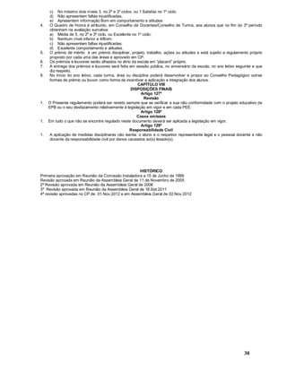 30
c) No máximo dois níveis 3, no 2º e 3º ciclos, ou 1 Satisfaz no 1º ciclo;
d) Não apresentem faltas injustificadas;
e) Apresentem informação Bom em comportamento e atitudes
4. O Quadro de Honra é atribuído, em Conselho de Docentes/Conselho de Turma, aos alunos que no fim do 3º período
obtenham na avaliação sumativa:
a) Média de 5, no 2º e 3º ciclo, ou Excelente no 1º ciclo;
b) Nenhum nível inferior a 4/Bom;
c) Não apresentem faltas injustificadas;
d) Excelente comportamento e atitudes.
5. O prémio de mérito é um prémio disciplinar, projeto, trabalho, ações ou atitudes e está sujeito a regulamento próprio
proposto por cada uma das áreas e aprovado em CP.
6. Os prémios e louvores serão afixados no átrio da escola em placard próprio.
7. A entrega dos prémios e louvores será feita em sessão pública, no aniversário da escola, no ano letivo seguinte a que
diz respeito.
8. No início do ano letivo, cada turma, área ou disciplina poderá desenvolver e propor ao Conselho Pedagógico outras
formas de prémio ou louvor como forma de incentivar a aplicação e integração dos alunos.
CAPÍTULO VIII
DISPOSIÇÕES FINAIS
Artigo 127º
Revisão
1. O Presente regulamento poderá ser revisto sempre que se verificar a sua não conformidade com o projeto educativo da
EPB ou o seu desfazamento relativamente à legislação em vigor e em cada PEE.
Artigo 128º
Casos omissos
1. Em tudo o que não se encontre regulado neste documento deverá ser aplicada a legislação em vigor.
Artigo 129º
Responsabilidade Civil
1. A aplicação de medidas disciplinares não isenta: o aluno e o respetivo representante legal e o pessoal docente e não
docente da responsabilidade civil por danos causados ao(s) lesado(s).
HISTÓRICO
Primeira aprovação em Reunião da Comissão Instaladora a 15 de Junho de 1999
Revisão aprovada em Reunião da Assembleia Geral de 11 de Novembro de 2005
2ª Revisão aprovada em Reunião da Assembleia Geral de 2008
3ª Revisão aprovada em Reunião da Assembleia Geral de 16.Set.2011
4ª revisão aprovadas no CP de 01.Nov.2012 e em Assembleia Geral de 02.Nov.2012
 