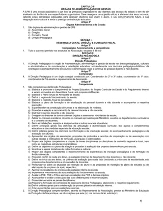 5
CAPÍTULO II
ÓRGÃOS DE ADMINISTRAÇÃO E DE GESTÃO
A EPB é uma escola associativa e por isso os princípios organizadores são distintos das escolas do estado e tem de ser
analisado no âmbito da sua especificidade organizativa. Deve assegurar uma gestão eficaz e eficiente dos seus recursos,
optando pelas estratégias adequadas para alcançar objetivos que visam o aluno, o seu comportamento futuro, a sua
integração sócio-cultural e ainda o prestígio de instituição educativa.
Artigo 4º
Órgãos Administrativos e de Gestão
1. São órgãos de administração e gestão da EPB
a) Assembleia Geral
b) Direção
c) Conselho Fiscal
d) Direção Pedagógica
SECÇÃO I
ASSEMBLEIA GERAL; DIREÇÃO E CONSELHO FISCAL
Artigo 5º
Composição, funcionamento e competência
1. Tudo o que está previsto nos estatutos da Associação, secções II, III e IV
SECÇÃO II
DIREÇÃO PEDAGÓGICA
Artigo 6º
Direção Pedagógica
1. A Direção Pedagógica é o órgão de Representação, administração e gestão da escola nas áreas pedagógicas, culturais
e administrativa e de coordenação e orientação educativa, nomeadamente nos domínios pedagógico-didáticos, da
orientação e acompanhamento dos alunos e da formação inicial e contínua do pessoal docente e não docente.
Artigo 7º
Composição
1. A Direção Pedagógica é um órgão colegial constituído por: Coordenador do 2º e 3º ciclos; coordenador do 1º ciclo;
coordenador da Pré-escola e representante da Associação.
Artigo 8º
Competência
1. São competências da Direção Pedagógica:
a) Elaborar e promover o cumprimento do Projeto Educativo, do Projeto Curricular de Escola e do Regulamento Interno
a serem aprovados em Assembleia Geral, sob proposta da Direção;
b) Elaborar o Plano Anual de Atividades da escola;
c) Definir o regime do funcionamento da escola;
d) Elaborar o relatório Anual de Atividades;
e) Elaborar o plano de formação e de atualização do pessoal docente e não docente e acompanhar a respetiva
execução;
f) Superintender na constituição de turmas e na elaboração de horários;
g) Proceder à seleção e recrutamento de pessoal docente e não docente;
h) Distribuir o serviço docente e não docente;
i) Designar os diretores de turma e demais órgãos e assessorias não eleitas da escola;
j) Adotar os manuais escolares, de entre os manuais aprovados pelo Ministério, ouvidos os departamentos curriculares
e o conselho de docentes;
k) Gerir as instalações, espaços e equipamentos e outros recursos educativos;
l) Definir princípios gerais nos domínios da articulação e diversificação curricular, dos apoios e complementos
educativos e das medidas especiais da educação escolar;
m) Definir critérios gerais nos domínios da informação e da orientação escolar, do acompanhamento pedagógico e da
avaliação dos alunos;
n) Apresentar aos órgãos da associação, propostas de protocolos e acordos de cooperação ou de associação com
outras escolas e instituições de formação, autarquias e coletividades;
o) Propor aos órgãos competentes a criação de áreas disciplinares ou disciplinas de conteúdo regional e local, bem
como as respetivas estruturas programáticas;
p) Definir os objetivos e o plano de atuação e proceder à avaliação dos projetos desenvolvidos pela escola;
q) Incentivar e apoiar iniciativas de índole formativa e cultural.
r) Propor aos órgãos competentes o desenvolvimento de experiências de inovação pedagógica e de formação no
âmbito da escola;
s) Proceder, no fim de cada ano letivo, à avaliação (interna) de desempenho dos docentes e não docente;
t) Definir no início do ano letivo, os critérios de avaliação para cada ciclo (incluindo a pré) e ano de escolaridade, sob
proposta dos departamentos e do conselho de docentes;
u) Pronunciar-se sobre as situações de retenção do aluno e as propostas de repetição do plano de estudos ou de
elaboração de um plano de apoio específico;
v) Aprovar os resultados do processo de avaliação interna da escola;
w) Implementar mecanismos de auto avaliação do funcionamento da escola;
x) Avaliar o PEE, PCE e PAA e aprovar a avaliação dos PCT e demais projetos;
y) Acompanhar e avaliar a execução das suas deliberações e recomendações;
z) Pronunciar-se sobre as penas disciplinares;
aa)Preparar a formação de comissões de assessoria técnica Pedagógica, elaborando o respetivo regulamento;
bb)Definir critérios gerais para a elaboração de provas globais e de aferição interna;
cc) Criar as condições para as avaliações externas.
2. À Direção Pedagógica compete também, através do Representante da Associação, prestar ao Ministério da Educação
de Portugal e de Moçambique, as informações que este (s), nos termos da lei, solicite(m).
 