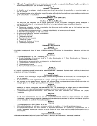 6
3. A Direcção Pedagógica poderá nomear assessorias, coordenações ou grupos de trabalho para funções ou projetos, no
âmbito didático-pedagógico, que se revelem necessários.
Artigo 9º
Decisões e Divulgações
1. As decisões serão tomadas por votação simples, cabendo ao representante da associação, em caso de empate, um
voto de qualidade.
2. Das decisões tomadas serão elaboradas notas informativas à Direção da Associação que, caso se julguem de interesse
geral, serão afixadas em local próprio.
CAPÍTULO III
ESTRUTURAS DE ORIENTAÇÃO EDUCATIVA
Artigo 10º
Estruturas de Orientação Educativa
1. São estruturas que colaboram com a Direção Pedagógica e com o Conselho Pedagógico visando assegurar o
acompanhamento eficaz do percurso escolar dos alunos na perspetiva da promoção da qualidade educativa.
2. Têm por finalidade:
a) Reforço da articulação curricular na aplicação dos planos de estudo definido quer a nível nacional quer das
componentes de iniciativa da escola.
b) A organização, o acompanhamento e a avaliação das atividades de turma ou grupo de alunos;
c) A coordenação pedagógica de cada ano ou ciclo.
3. As estruturas de orientação educativa compreendem:
a) Conselho de Docentes;
b) Coordenação de Ciclo;
c) Departamentos Curriculares;
d) Conselho de Turma;
e) Conselho de Diretores de Turma;
f) Coordenação de projetos.
SECÇÃO I
CONSELHO PEDAGÓGICO
Artigo 11º
Conselho Pedagógico
O Conselho Pedagógico é órgão do apoio à Direção Pedagógica no âmbito da coordenação e orientação educativa da
escola.
Artigo 12º
Constituição
1. O Conselho Pedagógico da EPB é constituído por:
a) Direção Pedagógica (Coordenador do 2º e 3º ciclos; Coordenador do 1º Ciclo; Coordenador da Pré-escola e
Representante da Associação);
b) Coordenadores de departamentos curriculares (um por departamento);
c) Coordenador dos Diretores de Turma;
d) Coordenador de projetos;
e) Representante do pessoal não docente.
Artigo 13º
Competência
Ao Conselho Pedagógico compete pronunciar-se, elaborar pareceres e apresentar propostas sobre cada um dos âmbitos de
competência da Direção Pedagógica.
Artigo 14º
Decisões e Divulgação
1. As decisões serão tomadas por votação simples, cabendo ao representante da associação, em caso de empate, um
voto de qualidade.
2. As decisões tomadas serão registadas em ata e sempre que se julgue necessário afixadas em local próprio.
3. Nas reuniões em que sejam tratados assuntos que envolvam sigilo, nomeadamente sobre matérias de provas de
avaliação global ou de aferição apenas participam os membros docentes.
Artigo 15º
Recrutamento
1. À exceção da Direção Pedagógica, dos Diretores de Turma e do representante de projetos, todos os outros docentes
que compõem este órgão serão eleitos pelos seus pares em conselhos específicos de cada estrutura.
2. O representante do pessoal não docente é eleito pelos seus pares numa assembleia única convocada pela Direção
Pedagógica.
Artigo 16º
Funcionamento
1. O C.P. reúne ordinariamente uma vez por mês e extraordinariamente sempre que seja convocado pela Direção
Pedagógica, a requerimento de qualquer dos seus membros devidamente justificado ou sempre que qualquer pedido de
parecer dos órgãos de gestão da Associação o justifique.
Artigo 17º
Vigência
1. O Conselho Pedagógico tem a vigência de um ano.
2. O Conselho Pedagógico de cada ano é constituído no início do ano letivo 1ª Reunião geral de professores.
3. Na última reunião de cada ano serão indicados os elementos permanentes ao Conselho que, conjuntamente com a
Direção Pedagógica, assegurarão a gestão da escola durante as férias letivas e a continuação da preparação do ano
letivo seguinte.
Artigo 18º
Representante da Associação
O Representante da associação na Direção Pedagógica é o elemento de ligação entre a Associação e a escola.
 