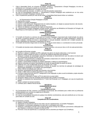 7
Artigo 19º
Designação do Mandato
1. Cabe à Assembleia Geral, por proposta da Direção, designar o representante à Direção Pedagógica, de entre os
professores com nível igual ou superior ao nível lecionado na EPB.
2. O mandato do representante tem a duração de 3 anos.
3. O mandato poderá ser renovado, no máximo, por mais três períodos consecutivos.
4. No caso de impossibilidade temporária, o representante à Direção Pedagógica será substituído por um dos outros
docentes do Conselho Pedagógico indicado por si.
5. Caso o impedimento persista por mais de três meses, a Assembleia-Geral deverá indicar um substituto.
Artigo 20º
Competência
1. Ao Representante à Direção Pedagógica compete:
a) Representar a escola;
b) Presidir ao Conselho Pedagógico;
c) Exercer o poder hierárquico, designadamente em matéria disciplinar, em relação ao pessoal docente e não docente;
d) Exercer o poder disciplinar em relação aos alunos;
e) Elaborar os relatórios a apresentar aos órgãos da Associação;
2. Ao representante à Direção Pedagógica compete também apresentar aos Ministérios de Educação de Portugal e de
Moçambique as informações que estes, nos termos da lei, solicitem.
SECÇÃO II
CONSELHO DE DOCENTES
Artigo 21º
Conselho de Docentes
1. O Conselho de Docente é a estrutura de apoio ao Conselho Pedagógico responsável pela implementação dos planos
de estudo e programas definidos a nível nacional para a pré e 1º ciclo, seleção de modelos pedagógicos, métodos de
ensino, avaliação, materiais de ensino e aprendizagem e manuais escolares, coerentes com o projeto educativo da
escola e adequados aos interesses e capacidades dos alunos.
2. O Conselho de Docentes integra todos os docentes do 1º ciclo do ensino básico e o coordenador do ensino pré-escolar.
Artigo 22º
Funcionamento
1. O Conselho de docentes reúne ordinariamente no início do ano letivo, uma vez por mês e no fim de cada período letivo.
Artigo 23º
Competência
1. Ao Conselho de Docentes compete:
a) Planificar e adequar à realidade da EPB a aplicação dos planos de estudos elaborados a nível nacional;
b) Elaborar e aplicar medidas de reforço no domínio das didáticas específicas das disciplinas;
c) Assegurar a adoção de metodologias específicas destinadas ao desenvolvimento quer dos planos de estudo quer
dos componentes de âmbito local do currículo;
d) Organizar o acompanhamento e avaliação das atividades a desenvolver em contexto de sala de aula;
e) Coordenar as práticas pedagógicas de cada ano;
f) Analisar a oportunidade de adoção de medidas destinadas a melhorar as aprendizagens;
g) Elaborar propostas curriculares diversificadas em função da especificidade de grupos de alunos;
h) Colaborar com o CP na elaboração do PC da pré-escola e do 1º ciclo;
i) Assegurar a coordenação de procedimentos e formas de atuação nos domínios da aplicação de estratégias de
diferenciação pedagógica e da avaliação das aprendizagens;
j) Definir critérios de avaliação para cada ano;
k) Identificar necessidades de formação dos docentes e não docentes;
l) Avaliar e refletir sobre as práticas educativas e o seu contexto;
m) Coordenar desenvolvimento dos PCT, assegurando a sua integração no plano anual de atividades, projeto educativo
e projeto curricular de escola;
n) Acompanhar a efetivação e Avaliar os PC de cada turma ou grupo etário;
o) Apresentar relatório anual das atividades desenvolvidas pelo conselho de docentes;
p) Escolher os substitutos dos representantes do 1º Ciclo e da Pré-escola ao C. Pedagógico, em caso de impedimento
destes;
q) Propor a adoção de manuais escolares;
r) Contribuir para o relatório final da escola.
SECÇÃO III
COORDENAÇÃO DE CICLO
Artigo 24º
Coordenadores de Ciclo
1. Os Coordenadores de Ciclo, incluindo o Coordenador da pré-escola, são contratados para o efeito entre os professores
profissionalizados que cumpram as exigências do Ministério.
2. O mandato é de um ano letivo.
3. Em caso de impossibilidade temporária de qualquer dos referidos coordenadores, este será substituído por um dos seus
pares eleito em conselho de ciclo.
Artigo 25º
Competências dos Coordenadores
Aos coordenadores compete:
a) Integrar a Direção Pedagógica;
b) Representar os docentes de cada um dos ciclos e da pré, respetivamente, no Conselho Pedagógico;
c) Estabelecer a coordenação pedagógica de cada ciclo e a articulação entre ciclos;
d) Assegurar a articulação curricular e dos programas de estudo ao longo dos ciclos/pré, promovendo a adequação dos
seus objetivos e conteúdos à situação concreta da EPB;
e) Promover a troca de experiências e a cooperação entre os docentes que integram o(s) Conselho(s);
 