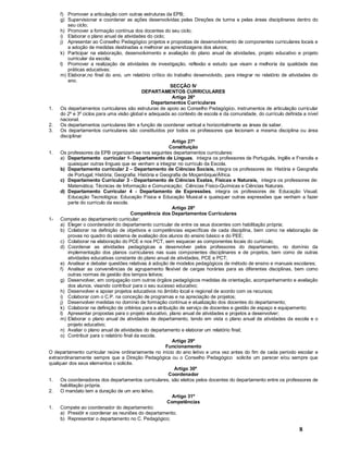 8
f) Promover a articulação com outras estruturas da EPB;
g) Supervisionar e coordenar as ações desenvolvidas pelas Direções de turma e pelas áreas disciplinares dentro do
seu ciclo;
h) Promover a formação contínua dos docentes do seu ciclo;
i) Elaborar o plano anual de atividades do ciclo;
j) Apresentar ao Conselho Pedagógico projetos e propostas de desenvolvimento de componentes curriculares locais e
a adoção de medidas destinadas a melhorar as aprendizagens dos alunos;
k) Participar na elaboração, desenvolvimento e avaliação do plano anual de atividades, projeto educativo e projeto
curricular da escola;
l) Promover a realização de atividades de investigação, reflexão e estudo que visam a melhoria da qualidade das
práticas educativas;
m) Elaborar,no final do ano, um relatório crítico do trabalho desenvolvido, para integrar no relatório de atividades do
ano.
SECÇÃO IV
DEPARTAMENTOS CURRICULARES
Artigo 26º
Departamentos Curriculares
1. Os departamentos curriculares são estruturas de apoio ao Conselho Pedagógico, instrumentos de articulação curricular
do 2º e 3º ciclos para uma visão global e adequada ao contexto de escola e da comunidade, do currículo definida a nível
nacional.
2. Os departamentos curriculares têm a função de coordenar vertical e horizontalmente as áreas de saber.
3. Os departamentos curriculares são constituídos por todos os professores que lecionam a mesma disciplina ou área
disciplinar
Artigo 27º
Constituição
1. Os professores da EPB organizam-se nos seguintes departamentos curriculares:
a) Departamento curricular 1- Departamento de Línguas, integra os professores de Português, Inglês e Francês e
quaisquer outras línguas que se venham a integrar no currículo da Escola.
b) Departamento curricular 2 Departamento de Ciências Sociais, integra os professores de: História e Geografia
de Portugal; História; Geografia; História e Geografia de Moçambique/África.
c) Departamento Curricular 3 - Departamento de Ciências Exatas, Físicas e Naturais, integra os professores de:
Matemática; Técnicas de Informação e Comunicação; Ciências Físico-Químicas e Ciências Naturais.
d) Departamento Curricular 4 - Departamento de Expressões, integra os professores de: Educação Visual;
Educação Tecnológica; Educação Física e Educação Musical e quaisquer outras expressões que venham a fazer
parte do currículo da escola.
Artigo 28º
Competência dos Departamentos Curriculares
1- Compete ao departamento curricular:
a) Eleger o coordenador do departamento curricular de entre os seus docentes com habilitação própria;
b) Colaborar na definição de objetivos e competências específicas de cada disciplina, bem como na elaboração de
provas no quadro do sistema de avaliação dos alunos do ensino básico e do PEE;
c) Colaborar na elaboração do PCE e nos PCT, sem esquecer as componentes locais do currículo;
d) Coordenar as atividades pedagógicas a desenvolver pelos professores do departamento, no domínio da
implementação dos planos curriculares nas suas componentes disciplinares e de projetos, bem como de outras
atividades educativas constante do plano anual de atividades, PCE e PCT;
e) Analisar e debater questões relativas à adoção de modelos pedagógicos de método de ensino e manuais escolares;
f) Analisar as conveniências de agrupamento flexível de cargas horárias para as diferentes disciplinas, bem como
outras normas de gestão dos tempos letivos;
g) Desenvolver, em conjugação com outros órgãos pedagógicos medidas de orientação, acompanhamento e avaliação
dos alunos, visando contribuir para o seu sucesso educativo;
h) Desenvolver e apoiar projetos educativos no âmbito local e regional de acordo com os recursos;
i) Colaborar com o C.P. na conceção de programas e na apreciação de projetos;
j) Desenvolver medidas no domínio de formação contínua e atualização dos docentes do departamento;
k) Colaborar na definição de critérios para a atribuição de serviço de docentes e gestão de espaço e equipamento;
l) Apresentar propostas para o projeto educativo, plano anual de atividades e projetos a desenvolver;
m) Elaborar o plano anual de atividades de departamento, tendo em vista o plano anual de atividades da escola e o
projeto educativo;
n) Avaliar o plano anual de atividades do departamento e elaborar um relatório final;
o) Contribuir para o relatório final da escola.
Artigo 29º
Funcionamento
O departamento curricular reúne ordinariamente no início do ano letivo e uma vez antes do fim de cada período escolar e
extraordinariamente sempre que a Direção Pedagógica ou o Conselho Pedagógico solicite um parecer e/ou sempre que
qualquer dos seus elementos o solicite.
Artigo 30º
Coordenador
1. Os coordenadores dos departamentos curriculares, são eleitos pelos docentes do departamento entre os professores de
habilitação própria.
2. O mandato tem a duração de um ano letivo.
Artigo 31º
Competências
1. Compete ao coordenador do departamento:
a) Presidir e coordenar as reuniões do departamento;
b) Representar o departamento no C. Pedagógico;
 