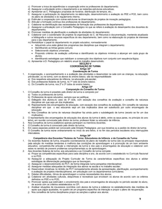 9
c) Promover a troca de experiências e cooperação entre os professores do departamento;
d) Assegurar a articulação entre o departamento e as restantes estruturas educativas;
e) Apresentar ao C. Pedagógico propostas de horários; distribuição de tempos, etc.;
f) Assegurar a participação do departamento na elaboração, desenvolvimento e avaliação do PEE e PCE, bem como
do plano de atividades e do regulamento interno;
g) Estimular a cooperação com outras estruturas na dinamização de projetos de inovação pedagógica;
h) Articular a formação contínua dos professores do departamento;
i) Colaborar na identificação das necessidades de formação dos professores de departamento;
j) Assegurar a articulação com o Conselho Pedagógico no que se refere à avaliação do desempenho dos docentes do
departamento;
k) Promover medidas de planificação e avaliação de atividades do departamento;
l) Colaborar com o coordenador de projetos na organização do C. de Recursos e documentação, mantendo atualizada
a bibliografia e outros recursos específicos do seu departamento, bem como na elaboração do projetos de interesse
para o seu departamento;
m) Rentabilizar o papel do departamento no projeto educativo, nomeadamente:
· Adquirindo uma visão global dos programas das disciplinas que integram o departamento;
· Identificando as linhas gerais comuns;
· Selecionando objetivos universais;
· Propondo critérios de avaliação uniformes e identificando os objetivos mínimos a alcançar em cada grupo de
alunos;
· Identificando estratégias que viabilizam a consecução dos objetivos num conjunto com sequência lógica.
n) Apresentar à D. Pedagógica um relatório anual do trabalho desenvolvido.
SECÇÃO V
COORDENAÇÃO DE TURMA
Artigo 32º
Coordenação de Turma
1. A organização, o acompanhamento e a avaliação das atividades a desenvolver na sala com as crianças, na educação
pré-escolar, ou na turma, com os alunos do ensino básico, são da responsabilidade:
a) Dos respetivos educadores de infância, na educação pré-escolar;
b) Dos professores titulares de turma, no 1º ciclo do ensino básico;
c) Do Conselho de turma, nos 2º e 3º ciclos do ensino básico.
Artigo 33º
Composição do Conselho de Turma
1. O Conselho de turma é presidido pelo diretor de turma e composto por:
a) Todos os professores de turma;
b) Professores de apoio educativo, sempre que se justifique;
c) Delegado dos alunos,no caso do 3º ciclo, com exceção dos conselhos de avaliação e conselho de natureza
disciplinar em que seja um dos implicados;
d) Representante dos encarregados de educação, com exceção dos conselhos de avaliação. Em conselho de natureza
disciplinar em que o seu educando seja um dos implicados deve ser substituído por outro encarregado de
educação;
e) Nos Conselhos de turma de natureza disciplinar faz ainda parte o subdelegado de turma (exceto se for um dos
implicados) .
2. O representante dos encarregados de educação dos alunos da turma é eleito, entre os seus pares, no princípio do ano
letivo, em reunião convocada pelo diretor de turma; professor titular ou educador de infância.
3. Nos Conselhos de turma avaliativos apenas participam os membros docentes.
4. O Conselho de turma é convocado pelo diretor de turma;
5. Em casos especiais poderá ser convocado pela Direção Pedagógica ,por sua iniciativa ou a pedido do diretor de turma;
6. O Conselho de turma reúne ordinariamente no início do ano letivo, e no fim dos períodos escolares e/ou interrupções
intercalares.
Artigo 34º
Competência dos Docentes Titulares de Turma; Educadores de Infância e do Conselho de Turma
1. Os docentes titulares de turma, enquanto coordenadores do plano de trabalho da turma são os principais responsáveis
pela adoção de medidas tendentes à melhoria das condições de aprendizagem e à promoção de um bom ambiente
educativo, competindo-lhe articular a intervenção da turma e dos pais e encarregados de educação e colaborar com
estes no sentido de prevenir problemas comportamentais ou de aprendizagem.
2. Aos docentes titulares de turma, aos educadores e ao Conselho de turma compete:
a) Propor as competências específicas para cada disciplina e ano, de acordo com o estabelecido no Currículo Nacional
e no PCE.
b) Assegurar a adequação do Projeto Curricular de Turma às características específicas dos alunos e adotar
estratégias de diferenciação pedagógica que os favoreçam;
c) Assegurar o desenvolvimento do PCT, de forma integrada numa perspetiva interdisciplinar;
d) Assegurar medidas adequadas de integração dos alunos na escola e no trabalho escolar;
e) Desenvolver iniciativas no âmbito da PCT nomeadamente através da apresentação, planificação, acompanhamento
e avaliação de projetos interdisciplinares, em articulação com os departamentos curriculares;
f) Detetar dificuldades, ritmos de aprendizagem e outras necessidades dos alunos;
g) Colaborar em atividades culturais, desportivas e recreativas que envolvam os alunos de acordo com os critérios
definidos no PEE e no PCE;
h) Promover ações que estimulem o envolvimento dos pais e encarregados de educação no período escolar do aluno,
de acordo com os critérios estabelecidos no CP;
i) Analisar situações de insucessos ocorridos com alunos da turma e colaborar no estabelecimento das medidas de
apoio que julgue ajustadas, no quadro de um programa específico de interação e propor o plano de recuperação;
j) Nos conselhos de turma disciplinares propor as sanções a aplicar aos alunos;
 