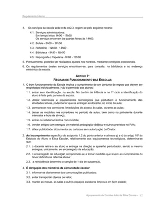 Regulamento Interno

4.

Os serviços da escola sede e da eb2.3. regem-se pelo seguinte horário:
4.1. Serviços administrativos:
Em tempo letivo: 9h00 - 17h30
Os serviços encerram às quartas feiras às 14h00.
4.2. Bufete - 8h00 – 17h00
4.3. Refeitório - 12h30 - 14h00
4.4. Biblioteca - 8h30 - 18h00
4.5. Reprografia / Papelaria - 9h00 - 17h00

5. Pontualmente, poderão ser realizados ajustes nos horários, mediante condições excecionais.
6. Os regulamentos destes serviços encontram-se, para consulta, na biblioteca e no endereço
eletrónico da escola.

ARTIGO 7º
REGRAS DE FUNCIONAMENTO DAS ESCOLAS
1. O bom funcionamento da Escola implica o cumprimento de um conjunto de regras que devem ser
respeitadas individualmente. Não é permitido aos alunos:
1.1. entrar sem identificação, na escola. No Jardim de Infância e no 1º ciclo a identificação do
aluno é feita pelo porteiro da escola;
1.2. utilizar telemóveis e equipamentos tecnológicos que perturbem o funcionamento das
atividades letivas, podendo ter que os entregar ao docente, no início da aula;
1.3. permanecer nos corredores /imediações de acesso às salas, durante as aulas;
1.4. deixar as mochilas nos corredores no período de aulas, bem como no polivalente durante
intervalos e hora de almoço;
1.5. entrar no refeitório/cantina com mochila;
1.6. vender artigos com exceção de material pedagógico-didático e outros previstos no PAA;
1.7. afixar publicidade, documentos ou cartazes sem autorização do Diretor.
2. Ao incumprimento específico do subponto 1.2 do ponto anterior e alíneas q) e r) do artigo 10º do
Estatuto do Aluno e Ética Escolar, relativamente aos equipamentos tecnológicos, determina-se
que:
2.1. o docente retira-o ao aluno e entrega na direção o aparelho perturbador, sendo o mesmo
entregue, unicamente, ao encarregado de educação;
2.2. o encarregado de educação compromete-se a tomar medidas que levem ao cumprimento do
dever definido na referida alínea;
2.3. a reincidência determina a sanção de 1 dia de suspensão.
3. É obrigação dos membros da comunidade escolar
3.1. informar-se diariamente das comunicações publicadas;
3.2. evitar transportar objetos de valor;
3.3. manter as mesas, as salas e outros espaços escolares limpos e em bom estado;

Agrupamento de Escolas João da Silva Correia - 12

 