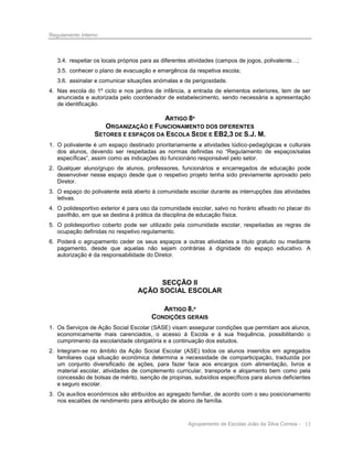 Regulamento Interno

3.4. respeitar os locais próprios para as diferentes atividades (campos de jogos, polivalente…;
3.5. conhecer o plano de evacuação e emergência da respetiva escola;
3.6. assinalar e comunicar situações anómalas e de perigosidade.
4. Nas escola do 1º ciclo e nos jardins de infância, a entrada de elementos exteriores, tem de ser
anunciada e autorizada pelo coordenador de estabelecimento, sendo necessária a apresentação
de identificação.

ARTIGO 8º
ORGANIZAÇÃO E FUNCIONAMENTO DOS DIFERENTES
SETORES E ESPAÇOS DA ESCOLA SEDE E EB2,3 DE S.J. M.
1. O polivalente é um espaço destinado prioritariamente a atividades lúdico-pedagógicas e culturais
dos alunos, devendo ser respeitadas as normas definidas no “Regulamento de espaços/salas
específicas”, assim como as indicações do funcionário responsável pelo setor.
2. Qualquer aluno/grupo de alunos, professores, funcionários e encarregados de educação pode
desenvolver nesse espaço desde que o respetivo projeto tenha sido previamente aprovado pelo
Diretor.
3. O espaço do polivalente está aberto à comunidade escolar durante as interrupções das atividades
letivas.
4. O polidesportivo exterior é para uso da comunidade escolar, salvo no horário afixado no placar do
pavilhão, em que se destina à prática da disciplina de educação física.
5. O polidesportivo coberto pode ser utilizado pela comunidade escolar, respeitadas as regras de
ocupação definidas no respetivo regulamento.
6. Poderá o agrupamento ceder os seus espaços a outras atividades a título gratuito ou mediante
pagamento, desde que aquelas não sejam contrárias à dignidade do espaço educativo. A
autorização é da responsabilidade do Diretor.

SECÇÃO II
AÇÃO SOCIAL ESCOLAR
ARTIGO 8.º
CONDIÇÕES GERAIS
1. Os Serviços de Ação Social Escolar (SASE) visam assegurar condições que permitam aos alunos,
economicamente mais carenciados, o acesso à Escola e à sua frequência, possibilitando o
cumprimento da escolaridade obrigatória e a continuação dos estudos.
2. Integram-se no âmbito da Ação Social Escolar (ASE) todos os alunos inseridos em agregados
familiares cuja situação económica determina a necessidade de comparticipação, traduzida por
um conjunto diversificado de ações, para fazer face aos encargos com alimentação, livros e
material escolar, atividades de complemento curricular, transporte e alojamento bem como pela
concessão de bolsas de mérito, isenção de propinas, subsídios específicos para alunos deficientes
e seguro escolar.
3. Os auxílios económicos são atribuídos ao agregado familiar, de acordo com o seu posicionamento
nos escalões de rendimento para atribuição de abono de família.

Agrupamento de Escolas João da Silva Correia - 13

 
