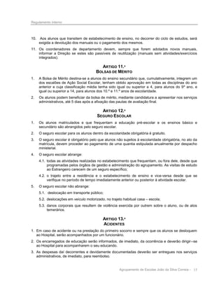 Regulamento Interno

10.

Aos alunos que transitem de estabelecimento de ensino, no decorrer do ciclo de estudos, será
exigida a devolução dos manuais ou o pagamento dos mesmos.

11. Os coordenadores de departamento devem, sempre que forem adotados novos manuais,
informar a Direção se estes são passíveis de reutilização (manuais sem atividades/exercícios
integrados).

ARTIGO 11.º
BOLSAS DE MÉRITO
1.

A Bolsa de Mérito destina-se a alunos do ensino secundário que, cumulativamente, integrem um
dos escalões de Ação Social Escolar, tenham obtido aprovação em todas as disciplinas do ano
anterior e cuja classificação média tenha sido igual ou superior a 4, para alunos do 9º ano, e
igual ou superior a 14, para alunos dos 10.º e 11.º anos de escolaridade.

2.

Os alunos podem beneficiar da bolsa de mérito, mediante candidatura a apresentar nos serviços
administrativos, até 5 dias após a afixação das pautas de avaliação final.

ARTIGO 12.º
SEGURO ESCOLAR
1.

Os alunos matriculados e que frequentam a educação pré-escolar e os ensinos básico e
secundário são abrangidos pelo seguro escolar.

2.

O seguro escolar para os alunos dentro da escolaridade obrigatória é gratuito.

3.

O seguro escolar é obrigatório pelo que alunos não sujeitos à escolaridade obrigatória, no ato da
matrícula, devem proceder ao pagamento de uma quantia estipulada anualmente por despacho
ministerial.

4.

O seguro escolar abrange:
4.1. todas as atividades realizadas no estabelecimento que frequentam, ou fora dele, desde que
programadas pelos órgãos de gestão e administração do agrupamento. As visitas de estudo
ao Estrangeiro carecem de um seguro específico;
4.2. o trajeto entre a residência e o estabelecimento de ensino e vice-versa desde que se
verifique no período de tempo imediatamente anterior ou posterior à atividade escolar.

5.

O seguro escolar não abrange:
5.1. deslocação em transporte público;
5.2. deslocações em veículo motorizado, no trajeto habitual casa – escola;
5.3. danos corporais que resultem de violência exercida por outrem sobre o aluno, ou de atos
temerários.

ARTIGO 13.º
ACIDENTES
1. Em caso de acidente ou na prestação do primeiro socorro e sempre que os alunos se desloquem
ao Hospital, serão acompanhados por um funcionário.
2. Os encarregados de educação serão informados, de imediato, da ocorrência e deverão dirigir--se
ao Hospital para acompanharem o seu educando.
3. As despesas daí decorrentes e devidamente documentadas deverão ser entregues nos serviços
administrativos, de imediato, para reembolso.

Agrupamento de Escolas João da Silva Correia - 15

 