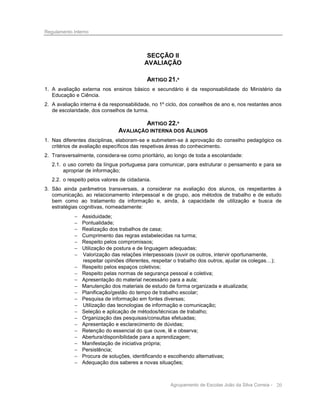 Regulamento Interno

SECÇÃO II
AVALIAÇÃO
ARTIGO 21.º
1. A avaliação externa nos ensinos básico e secundário é da responsabilidade do Ministério da
Educação e Ciência.
2. A avaliação interna é da responsabilidade, no 1º ciclo, dos conselhos de ano e, nos restantes anos
de escolaridade, dos conselhos de turma.

ARTIGO 22.º
AVALIAÇÃO INTERNA DOS ALUNOS
1. Nas diferentes disciplinas, elaboram-se e submetem-se à aprovação do conselho pedagógico os
critérios de avaliação específicos das respetivas áreas do conhecimento.
2. Transversalmente, considera-se como prioritário, ao longo de toda a escolaridade:
2.1. o uso correto da língua portuguesa para comunicar, para estruturar o pensamento e para se
apropriar de informação;
2.2. o respeito pelos valores de cidadania.
3. São ainda parâmetros transversais, a considerar na avaliação dos alunos, os respeitantes à
comunicação, ao relacionamento interpessoal e de grupo, aos métodos de trabalho e de estudo
bem como ao tratamento da informação e, ainda, à capacidade de utilização e busca de
estratégias cognitivas, nomeadamente:
























Assiduidade;
Pontualidade;
Realização dos trabalhos de casa;
Cumprimento das regras estabelecidas na turma;
Respeito pelos compromissos;
Utilização de postura e de linguagem adequadas;
Valorização das relações interpessoais (ouvir os outros, intervir oportunamente,
respeitar opiniões diferentes, respeitar o trabalho dos outros, ajudar os colegas…);
Respeito pelos espaços coletivos;
Respeito pelas normas de segurança pessoal e coletiva;
Apresentação do material necessário para a aula;
Manutenção dos materiais de estudo de forma organizada e atualizada;
Planificação/gestão do tempo de trabalho escolar;
Pesquisa de informação em fontes diversas;
Utilização das tecnologias de informação e comunicação;
Seleção e aplicação de métodos/técnicas de trabalho;
Organização das pesquisas/consultas efetuadas;
Apresentação e esclarecimento de dúvidas;
Retenção do essencial do que ouve, lê e observa;
Abertura/disponibilidade para a aprendizagem;
Manifestação de iniciativa própria;
Persistência;
Procura de soluções, identificando e escolhendo alternativas;
Adequação dos saberes a novas situações;

Agrupamento de Escolas João da Silva Correia - 20

 