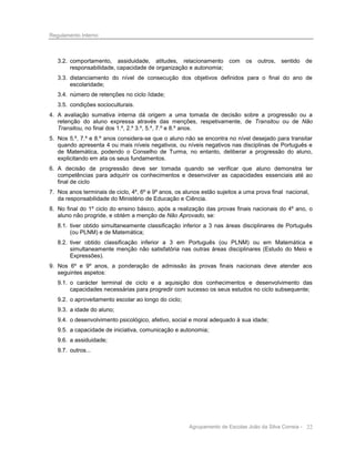 Regulamento Interno

3.2. comportamento, assiduidade, atitudes, relacionamento
responsabilidade, capacidade de organização e autonomia;

com

os

outros, sentido

de

3.3. distanciamento do nível de consecução dos objetivos definidos para o final do ano de
escolaridade;
3.4. número de retenções no ciclo /idade;
3.5. condições socioculturais.
4. A avaliação sumativa interna dá origem a uma tomada de decisão sobre a progressão ou a
retenção do aluno expressa através das menções, respetivamente, de Transitou ou de Não
Transitou, no final dos 1.º, 2.º 3.º, 5.º, 7.º e 8.º anos.
5. Nos 5.º, 7.º e 8.º anos considera-se que o aluno não se encontra no nível desejado para transitar
quando apresenta 4 ou mais níveis negativos, ou níveis negativos nas disciplinas de Português e
de Matemática, podendo o Conselho de Turma, no entanto, deliberar a progressão do aluno,
explicitando em ata os seus fundamentos.
6. A decisão de progressão deve ser tomada quando se verificar que aluno demonstra ter
competências para adquirir os conhecimentos e desenvolver as capacidades essenciais até ao
final de ciclo
7. Nos anos terminais de ciclo, 4º, 6º e 9º anos, os alunos estão sujeitos a uma prova final nacional,
da responsabilidade do Ministério de Educação e Ciência.
8. No final do 1º ciclo do ensino básico, após a realização das provas finais nacionais do 4º ano, o
aluno não progride, e obtém a menção de Não Aprovado, se:
8.1. tiver obtido simultaneamente classificação inferior a 3 nas áreas disciplinares de Português
(ou PLNM) e de Matemática;
8.2. tiver obtido classificação inferior a 3 em Português (ou PLNM) ou em Matemática e
simultaneamente menção não satisfatória nas outras áreas disciplinares (Estudo do Meio e
Expressões).
9. Nos 6º e 9º anos, a ponderação de admissão às provas finais nacionais deve atender aos
seguintes aspetos:
9.1. o carácter terminal de ciclo e a aquisição dos conhecimentos e desenvolvimento das
capacidades necessárias para progredir com sucesso os seus estudos no ciclo subsequente;
9.2. o aproveitamento escolar ao longo do ciclo;
9.3. a idade do aluno;
9.4. o desenvolvimento psicológico, afetivo, social e moral adequado à sua idade;
9.5. a capacidade de iniciativa, comunicação e autonomia;
9.6. a assiduidade;
9.7. outros...

Agrupamento de Escolas João da Silva Correia - 22

 