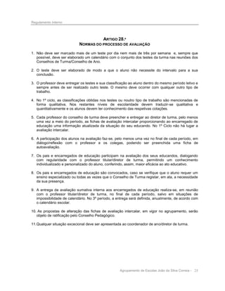 Regulamento Interno

ARTIGO 28.º
NORMAS DO PROCESSO DE AVALIAÇÃO
1. Não deve ser marcado mais de um teste por dia nem mais de três por semana e, sempre que
possível, deve ser elaborado um calendário com o conjunto dos testes da turma nas reuniões dos
Conselhos de Turma/Conselho de Ano.
2. O teste deve ser elaborado de modo a que o aluno não necessite do intervalo para a sua
conclusão.
3. O professor deve entregar os testes e sua classificação ao aluno dentro do mesmo período letivo e
sempre antes de ser realizado outro teste. O mesmo deve ocorrer com qualquer outro tipo de
trabalho.
4. No 1º ciclo, as classificações obtidas nos testes ou noutro tipo de trabalho são mencionadas de
forma qualitativa. Nos restantes níveis de escolaridade devem traduzir-se qualitativa e
quantitativamente e os alunos devem ter conhecimento das respetivas cotações.
5. Cada professor do conselho de turma deve preencher e entregar ao diretor de turma, pelo menos
uma vez a meio do período, as fichas de avaliação intercalar proporcionando ao encarregado de
educação uma informação atualizada da situação do seu educando. No 1º Ciclo não há lugar a
avaliação intercalar.
6. A participação dos alunos na avaliação faz-se, pelo menos uma vez no final de cada período, em
diálogo/reflexão com o professor e os colegas, podendo ser preenchida uma ficha de
autoavaliação.
7. Os pais e encarregados de educação participam na avaliação dos seus educandos, dialogando
com regularidade com o professor titular/diretor de turma, permitindo um conhecimento
individualizado e personalizado do aluno, conferindo, assim, maior eficácia ao ato educativo.
8. Os pais e encarregados de educação são convocados, caso se verifique que o aluno requer um
ensino especializado ou todas as vezes que o Conselho de Turma registar, em ata, a necessidade
da sua presença.
9. A entrega da avaliação sumativa interna aos encarregados de educação realiza-se, em reunião
com o professor titular/diretor de turma, no final de cada período, salvo em situações de
impossibilidade de calendário. No 3º período, a entrega será definida, anualmente, de acordo com
o calendário escolar.
10. As propostas de alteração das fichas de avaliação intercalar, em vigor no agrupamento, serão
objeto de ratificação pelo Conselho Pedagógico.
11. Qualquer situação excecional deve ser apresentada ao coordenador de ano/diretor de turma.

Agrupamento de Escolas João da Silva Correia - 25

 