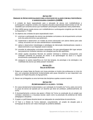 Regulamento Interno

ARTIGO 32.º
UNIDADE DE APOIO ESPECIALIZADO PARA A EDUCAÇÃO DE ALUNOS COM MULTIDEFICIÊNCIA
E SURDOCEGUEIRA CONGÉNITA (UAEM)
1. A unidade de Apoio especializado para a educação de alunos com multideficiência e
surdocegueira congénita constitui uma resposta educativa especializada desenvolvida na E.B. de
Casaldelo que concentra alunos que manifestam perturbações enquadráveis nesta problemática.
2. Esta UAEM apenas recebe alunos com multideficiência e surdocegueira congénita que irão iniciar
ou frequentam o 1º CEB.
3. Os objetivos das unidades de apoio especializado visam:
3.1. promover a participação dos alunos nas atividades curriculares e de enriquecimento curricular
junto dos pares da turma a que pertencem;
3.2. implementar e desenvolver um modelo de ensino estruturado com planos diários para cada
criança, de acordo com as suas características e necessidades;
3.3. aplicar e desenvolver metodologias e estratégias de intervenção interdisciplinares visando o
desenvolvimento e sua integração social e escolar;
3.4. proceder às adequações curriculares necessárias. As suas aprendizagens têm lugar sempre
que possível em contactos naturais e em situações que lhe dão significado;
3.5. adotar opções educativas flexíveis de carácter individual e dinâmico pressupondo uma
avaliação constante do processo de ensino e de aprendizagem do aluno e o regular
envolvimento e participação da família;
3.6. assegurar os apoios específicos ao nível das terapias, da psicologia e da orientação e da
mobilidade dos alunos que delas possam necessitar.

ARTIGO 33.º
SALAS DE ESTUDO
1. Podem ser criadas Salas de Estudo com horas previstas no horário dos professores no início do
ano, com propostas devidamente fundamentadas pelo grupo disciplinar ou que respondam aos
objetivos do Projeto Educativo do Agrupamento.
2. Devem ser privilegiados os anos terminais das disciplinas sujeitas a exame nacional.

ARTIGO 34.º
ACOMPANHAMENTO A ALUNOS – TUTORIA
1. Em casos devidamente fundamentados e por solicitação do Conselho de Turma, pode uma turma
ou grupo de alunos ser apoiado por um docente que deve ser professor, preferencialmente, da
turma.
2. O Acompanhamento a alunos visa apoiar o Diretor de Turma na construção de um projeto que
combata o abandono e o insucesso escolar, assim como na prevenção de problemas de índole
pedagógica e disciplinar.
3. O papel e o perfil desse docente devem ser adequados às características do aluno/turma.
4. O Tutor e o Diretor de Turma elaboram, conjuntamente, um projeto de atuação para a
turma/grupo de alunos com vista à resolução do problema detetado.

Agrupamento de Escolas João da Silva Correia - 28

 