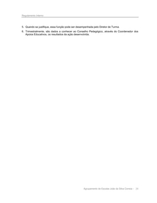 Regulamento Interno

5. Quando se justifique, essa função pode ser desempenhada pelo Diretor de Turma.
6. Trimestralmente, são dados a conhecer ao Conselho Pedagógico, através do Coordenador dos
Apoios Educativos, os resultados da ação desenvolvida.

Agrupamento de Escolas João da Silva Correia - 29

 